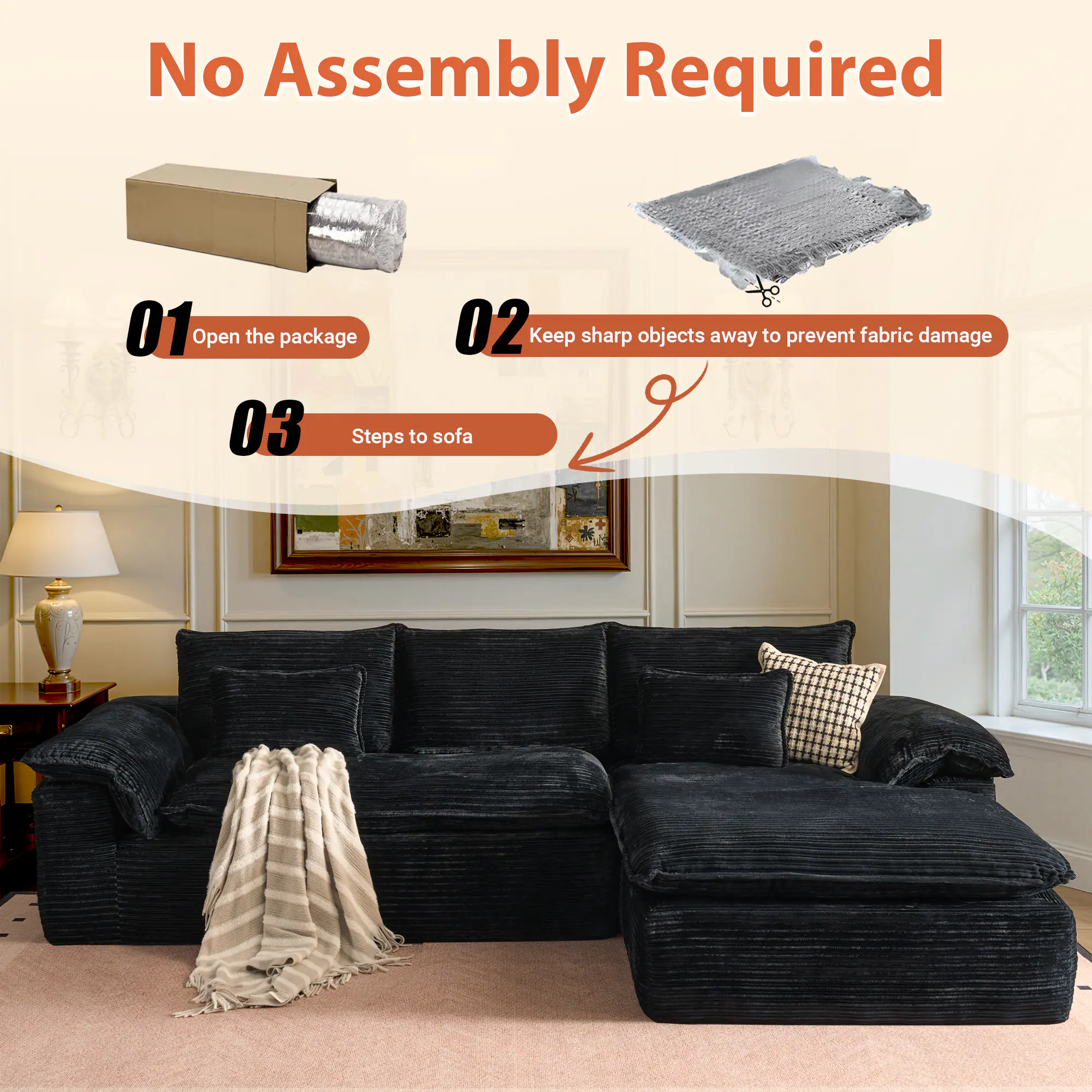 No Assembly Required

01 Open the package

02 Keep sharp objects away to prevent fabric damage

03 Steps to sofa