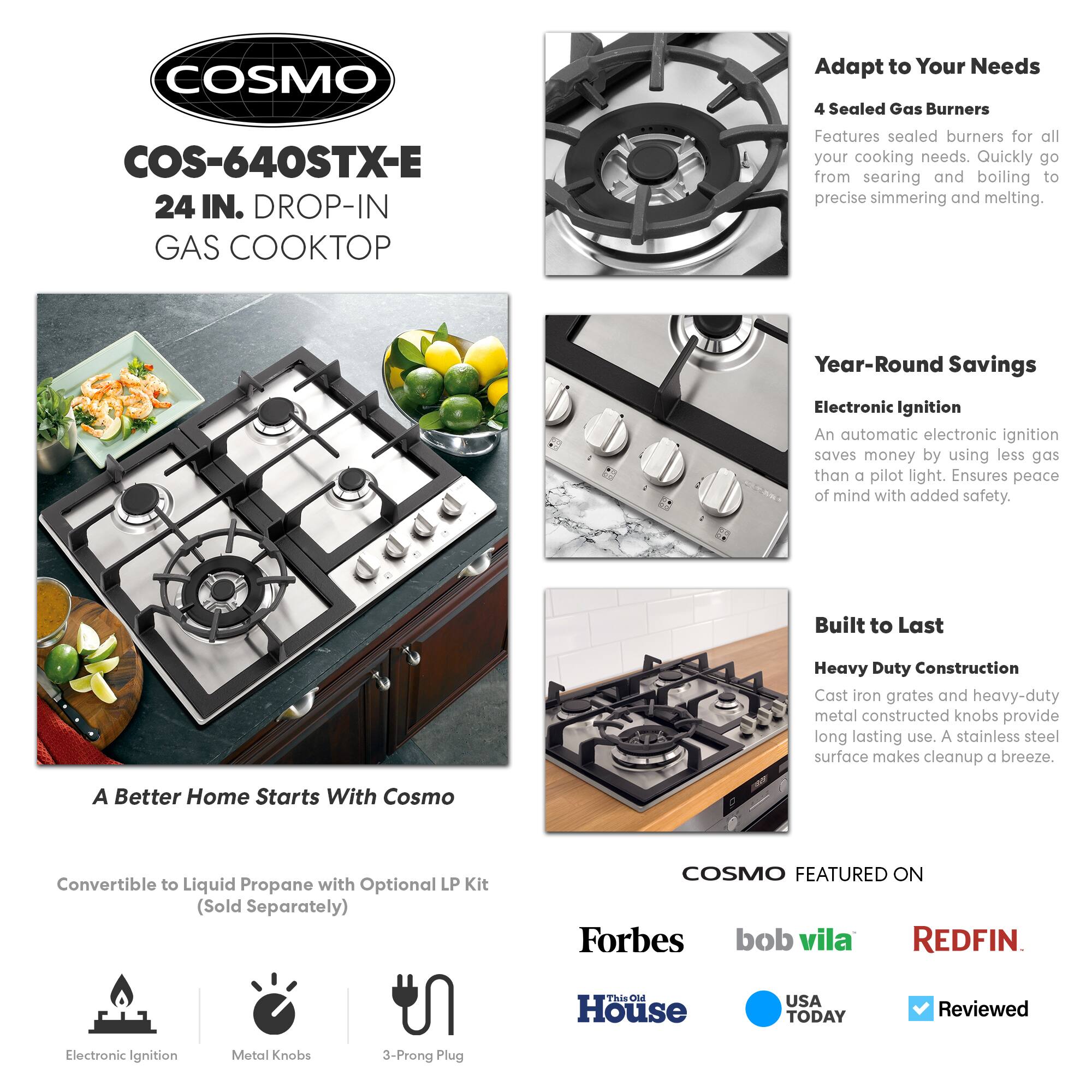 **COSMO**  
COS-640STX-E  
24 IN. DROP-IN GAS COOKTOP

---

**Adapt to Your Needs**  
4 Sealed Gas Burners  
Features sealed burners for all your cooking needs. Quickly go from searing and boiling to precise simmering and melting.

---

**Year-Round Savings**  
Electronic Ignition  
An automatic electronic ignition saves money by using less gas than a pilot light. Ensures peace of mind with added safety.

---

**Built to Last**  
Heavy Duty Construction  
Cast iron grates and heavy-duty metal constructed knobs provide long-lasting use. A stainless steel surface makes cleanup a breeze.

---

**A Better Home Starts With Cosmo**  
Convertible to Liquid Propane with Optional LP Kit (Sold Separately)

---

**COSMO FEATURED ON**  
Forbes  
bob vila  
REDFIN  
This Old House  
USA TODAY  
Reviewed

---

**Electronic Ignition**  
**Metal Knobs**  
**3-Prong Plug**