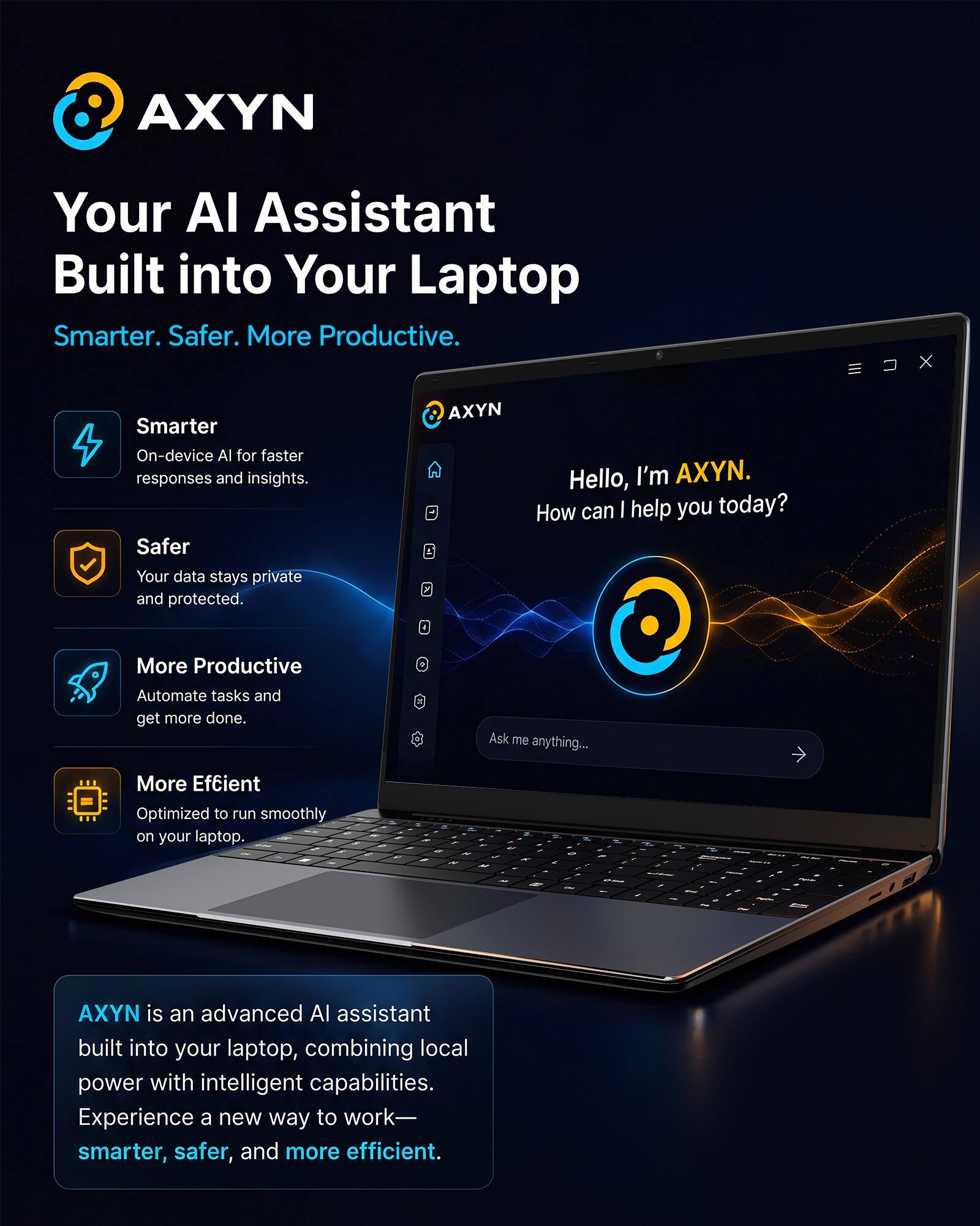 AXYN: Your AI Assistant Built into Your Laptop

Smarter. Safer. More Productive.

Smarter
On-device AI for faster responses and insights.

Safer
Your data stays private and protected.

More Productive
Automate tasks and get more done.

More Efficient
Optimized to run smoothly on your laptop.

AXYN Hello, I'm AXYN. How can I help you today?

Ask me anything...

AXYN is an advanced AI assistant built into your laptop, combining local power with intelligent capabilities. Experience a new way to work—smarter, safer, and more efficient.