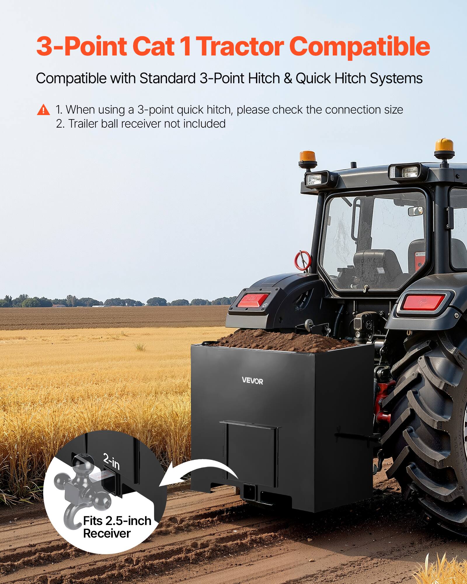 3-Point Cat 1 Tractor Compatible  
Compatible with Standard 3-Point Hitch & Quick Hitch Systems  

1. When using a 3-point quick hitch, please check the connection size  
2. Trailer ball receiver not included  

VEVOR 2-in  
Fits 2.5-inch Receiver