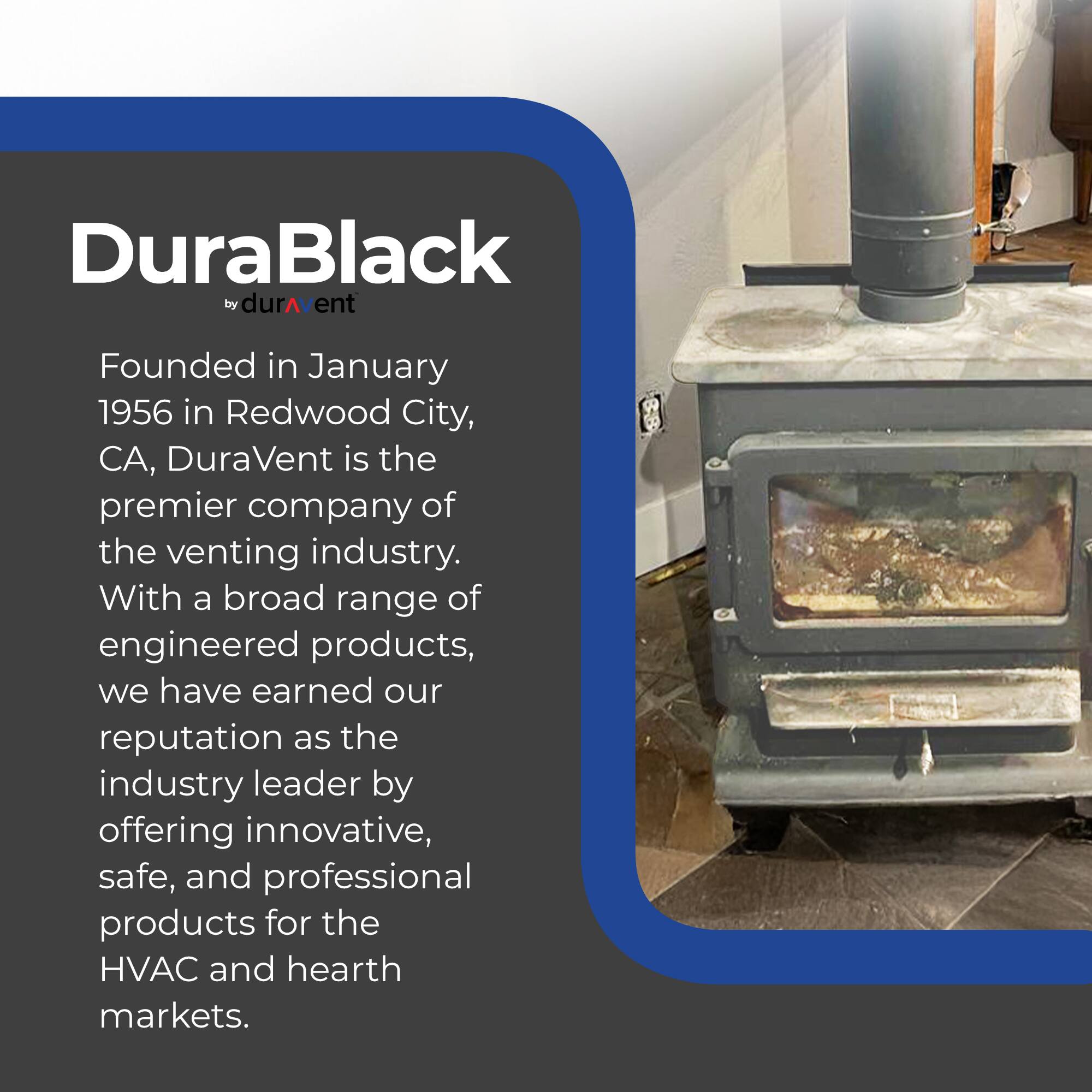 DuraBlack by DuraVent

Founded in January 1956 in Redwood City, CA, DuraVent is the premier company of the venting industry. With a broad range of engineered products, we have earned our reputation as the industry leader by offering innovative, safe, and professional products for the HVAC and hearth markets.