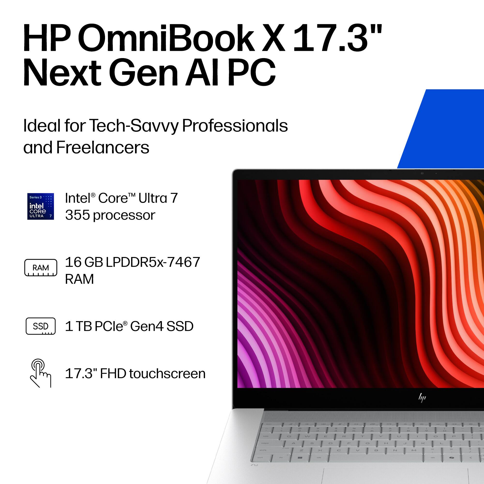 HP OmniBook X 17.3" Next Gen AI PC  
Ideal for Tech-Savvy Professionals and Freelancers  

- Intel® Core™ Ultra 7 355 processor  
- 16 GB LPDDR5x-7467 RAM  
- 1 TB PCIe® Gen4 SSD  
- 17.3" FHD touchscreen
