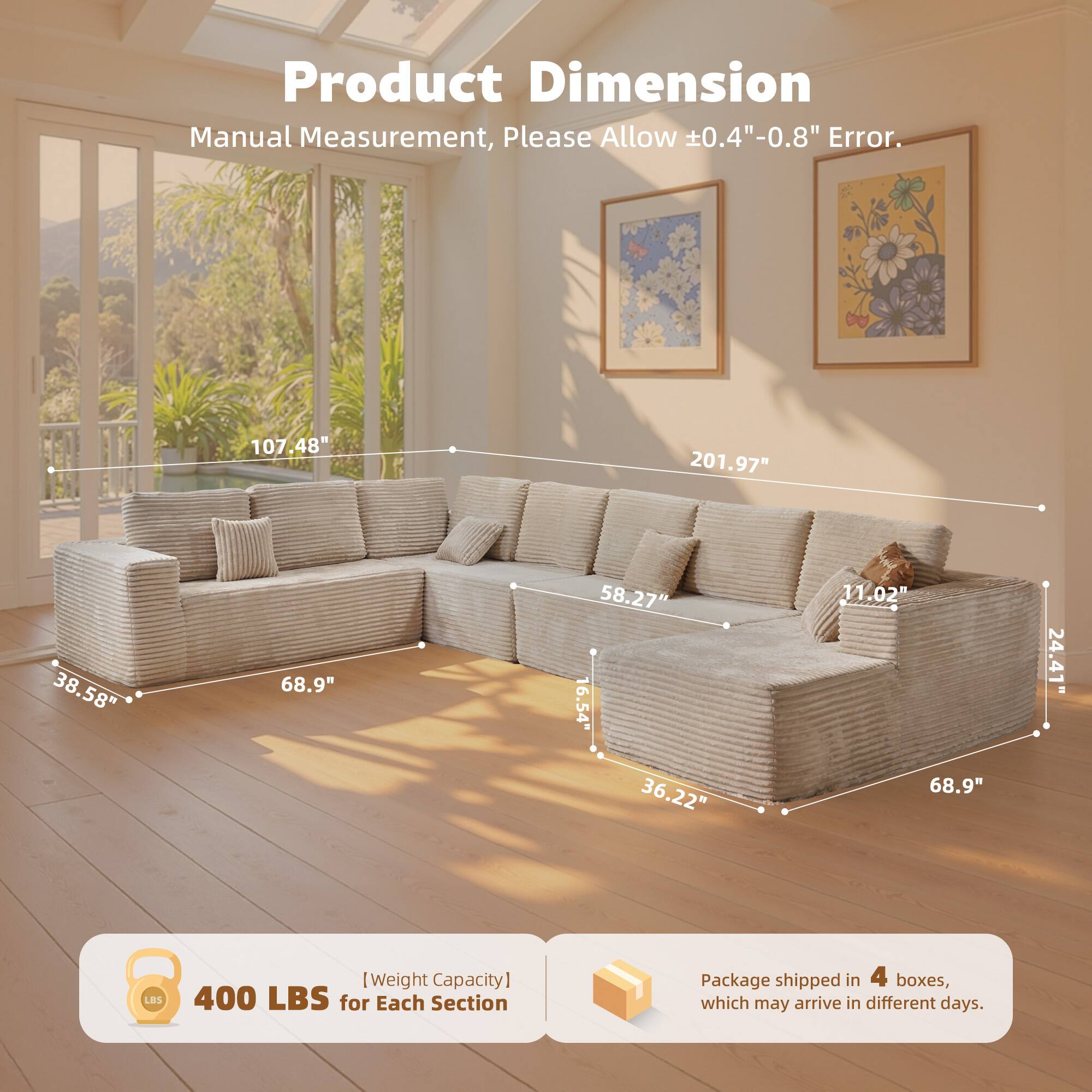 Product Dimension  
Manual Measurement, Please Allow ±0.4"-0.8" Error.  

107.48"  
201.97"  
38.58"  
68.9"  
58.27"  
11.02"  
24.41"  
36.22"  
68.9"  
16.54"  

[Weight Capacity]  
400 LBS for Each Section  

Package shipped in 4 boxes, which may arrive in different days.