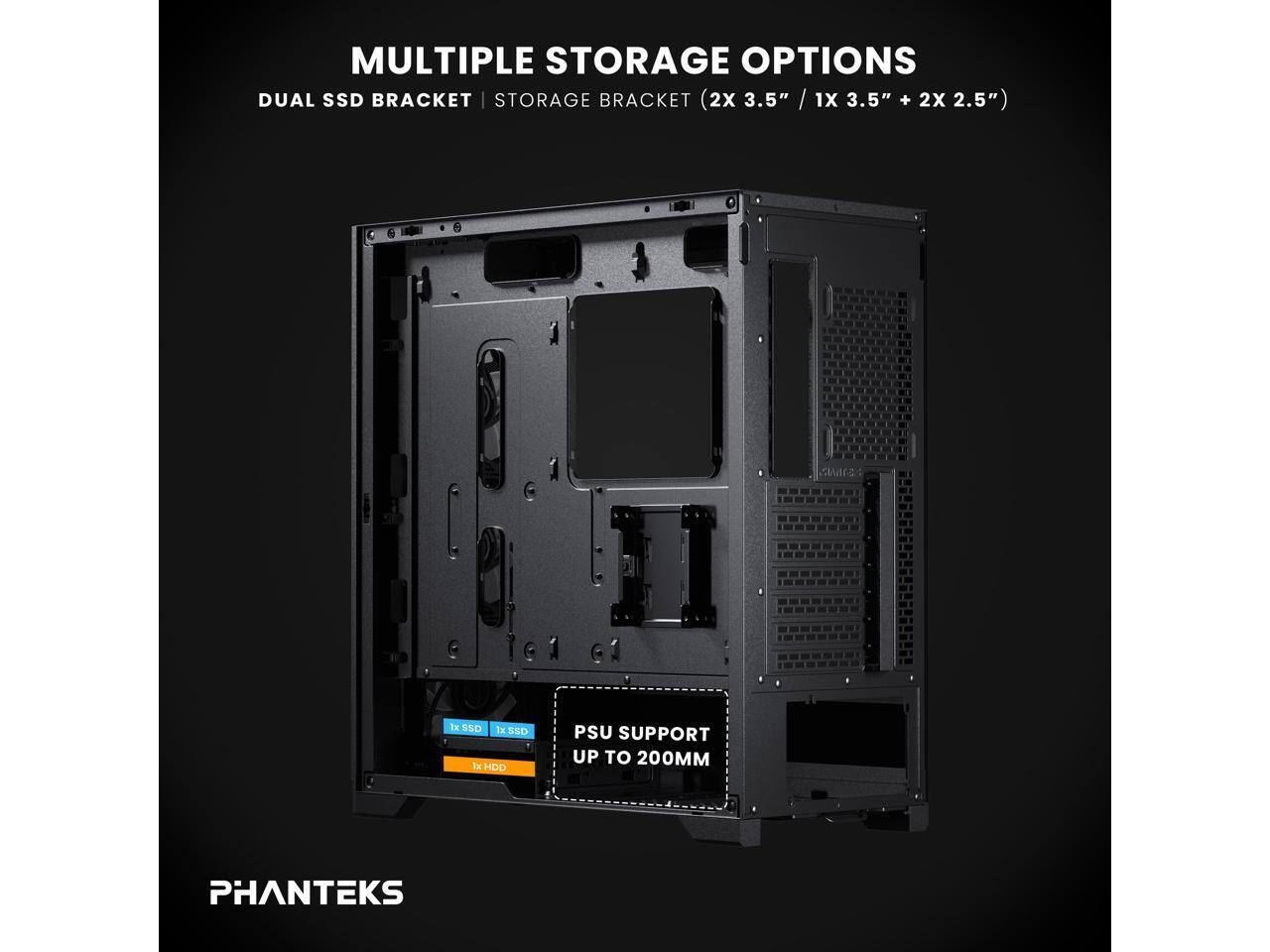 MULTIPLE STORAGE OPTIONS  
DUAL SSD BRACKET  
STORAGE BRACKET (2X 3.5" / 1X 3.5" + 2X 2.5")  
PSU SUPPORT UP TO 200MM  
PHANTEKS