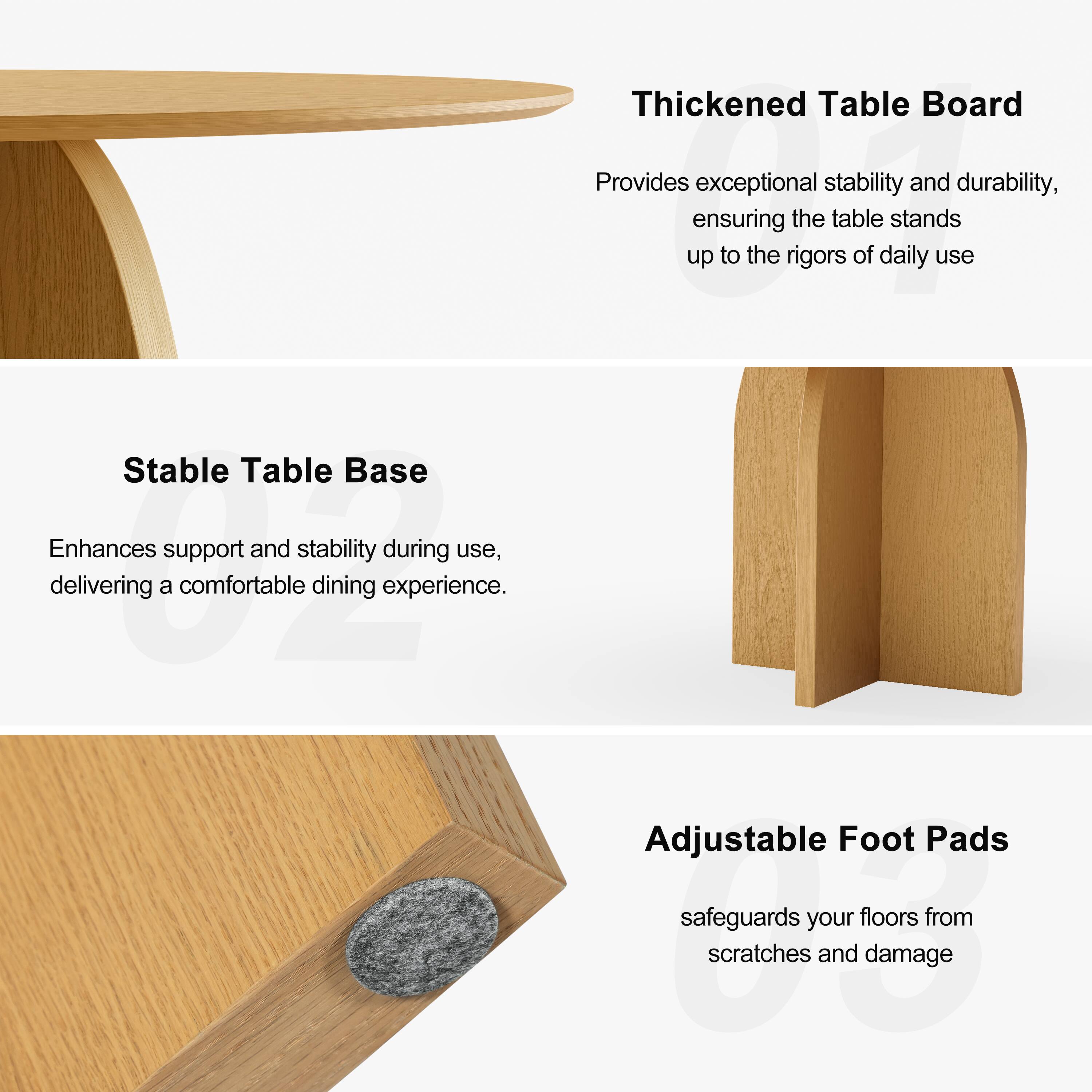 Thickened Table Board  
Provides exceptional stability and durability, ensuring the table stands up to the rigors of daily use.

Stable Table Base  
Enhances support and stability during use, delivering a comfortable dining experience.

Adjustable Foot Pads  
Safeguards your floors from scratches and damage.