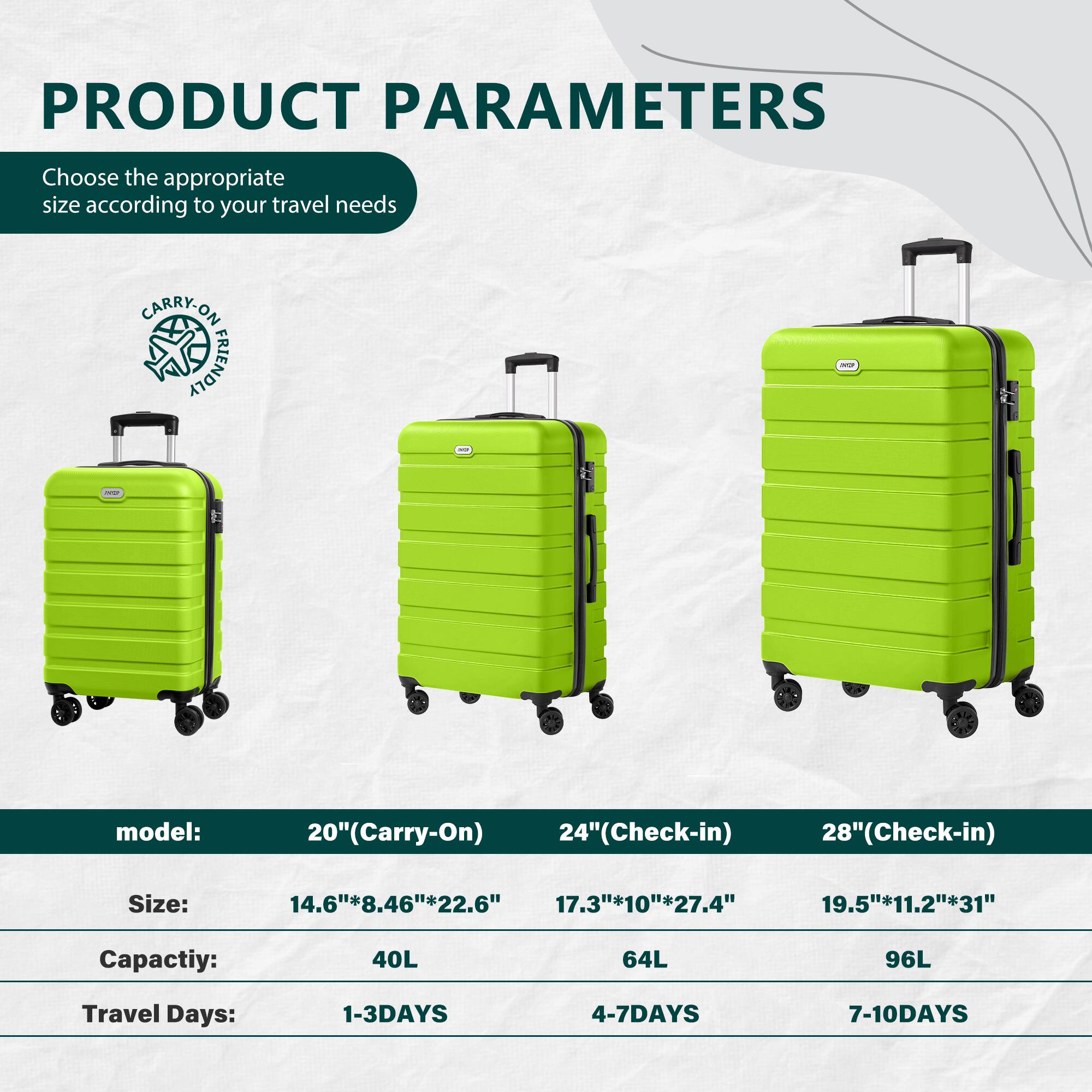 PRODUCT PARAMETERS

Choose the appropriate size according to your travel needs

CARRY-ON FRIENDLY

model:  
20"(Carry-On)  
24"(Check-in)  
28"(Check-in)  

Size:  
14.6"*8.46"*22.6"  
17.3"*10"*27.4"  
19.5"*11.2"*31"  

Capacity:  
40L  
64L  
96L  

Travel Days:  
1-3 DAYS  
4-7 DAYS  
7-10 DAYS
