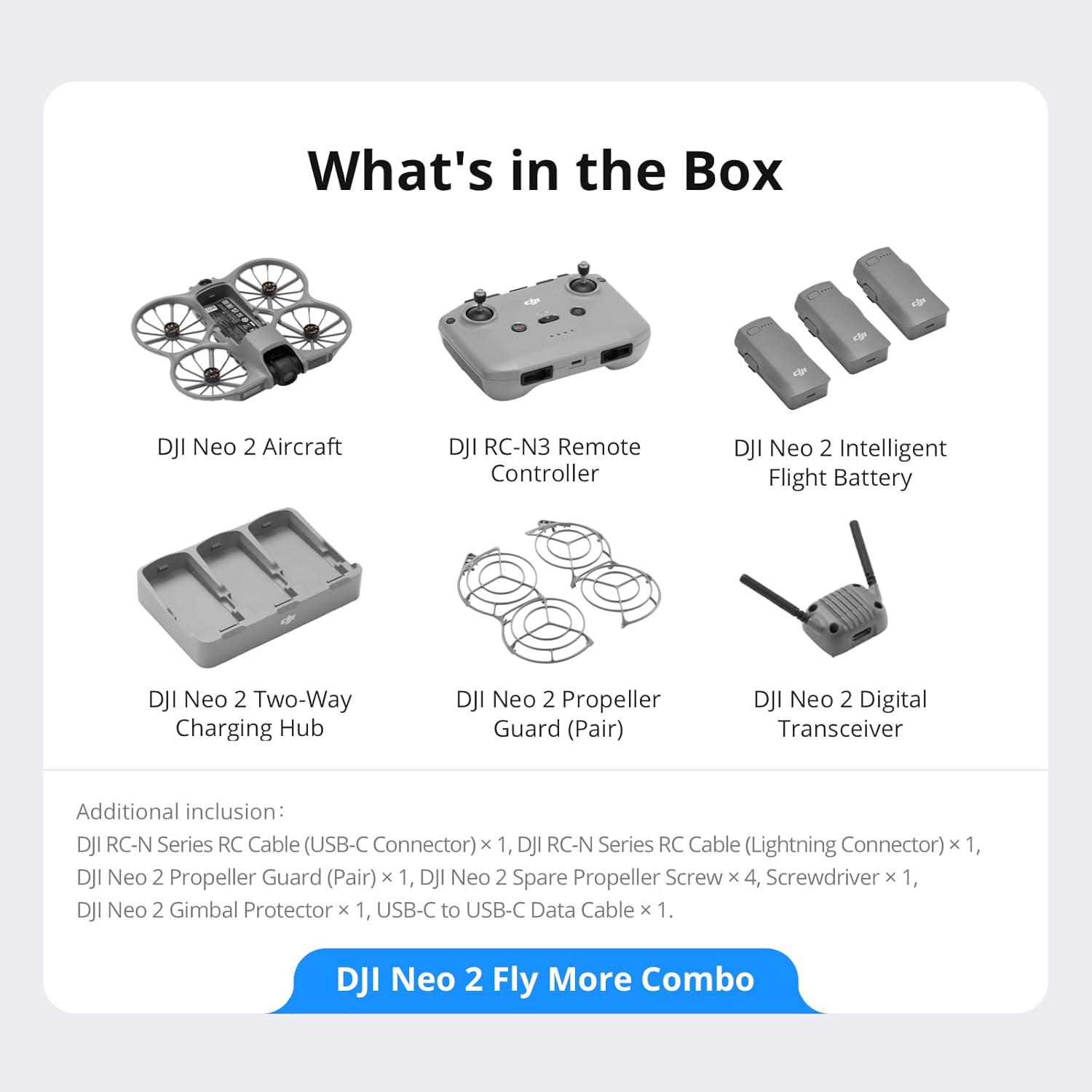 What's in the Box

- DJI Neo 2 Aircraft
- DJI RC-N3 Remote Controller
- DJI Neo 2 Intelligent Flight Battery
- DJI Neo 2 Two-Way Charging Hub
- DJI Neo 2 Propeller Guard (Pair)
- DJI Neo 2 Digital Transceiver

Additional inclusion:
- DJI RC-N Series RC Cable (USB-C Connector) x 1
- DJI RC-N Series RC Cable (Lightning Connector) x 1
- DJI Neo 2 Propeller Guard (Pair) x 1
- DJI Neo 2 Spare Propeller Screw x 4
- Screwdriver x 1
- DJI Neo 2 Gimbal Protector x 1
- USB-C to USB-C Data Cable x 1

DJI Neo 2 Fly More Combo