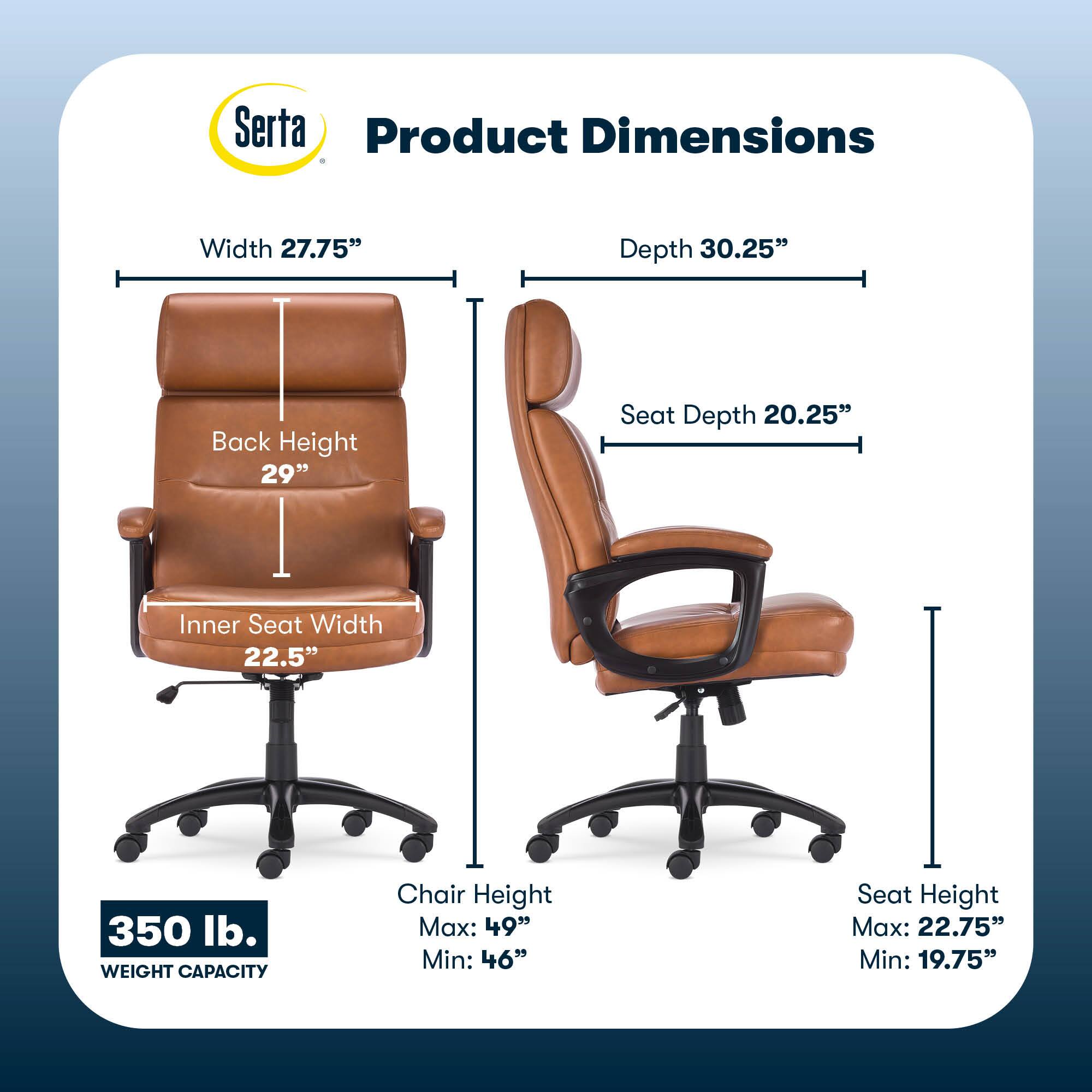 Serta Product Dimensions:
* Width: 27.75"
* Depth: 30.25"
* Back Height: 29"
* Seat Depth: 20.25"
* Inner Seat Width: 22.5"
* Weight Capacity: 350 lb.
* Chair Height Max: 49"
* Chair Height Min: 46"
* Seat Height Max: 22.75"
* Seat Height Min: 19.75"