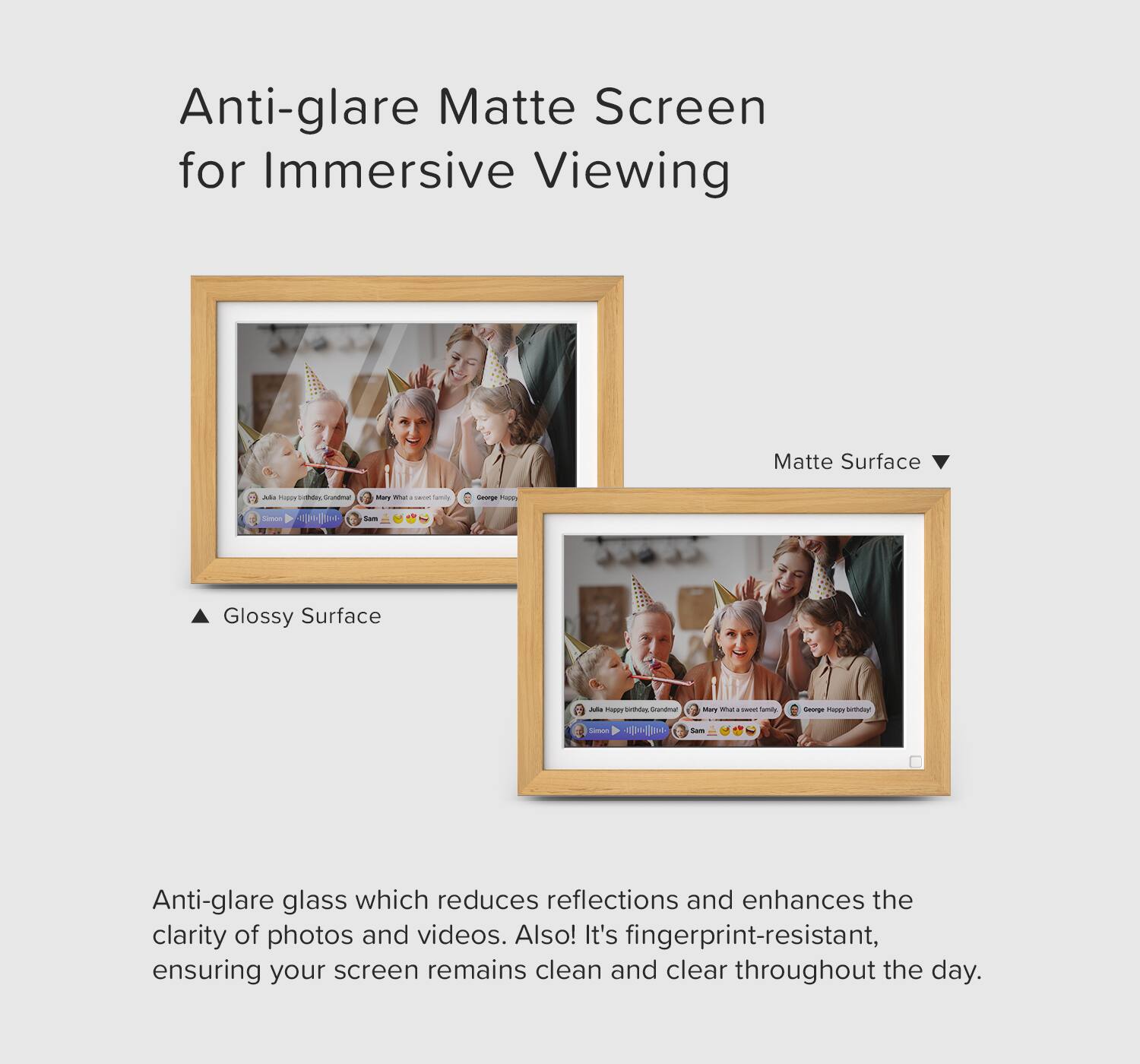 Anti-glare Matte Screen for Immersive Viewing

Matte Surface

Glossy Surface

Anti-glare glass which reduces reflections and enhances the clarity of photos and videos. Also, it's fingerprint-resistant, ensuring your screen remains clean and clear throughout the day.