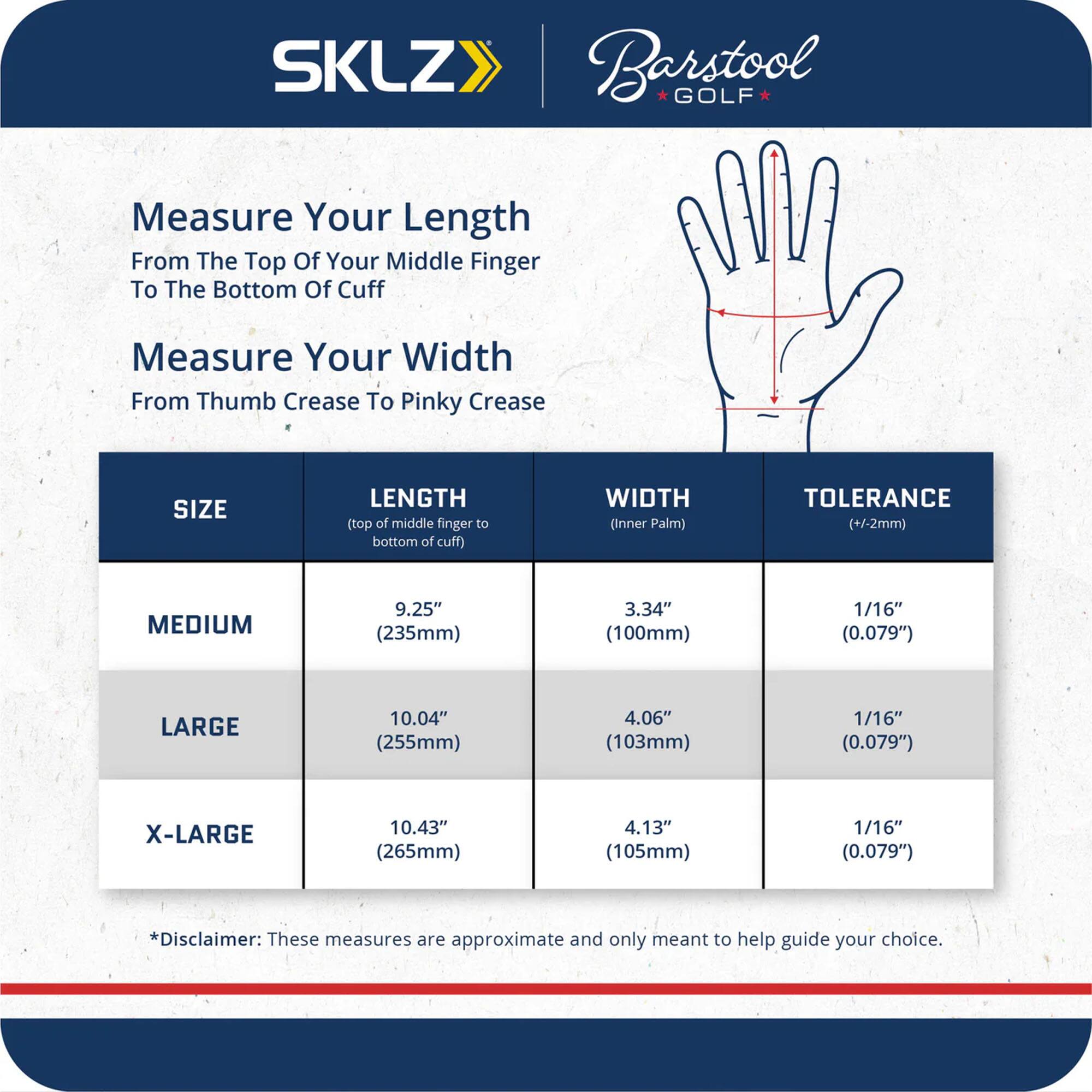 SKLZ Barstool GOLF

Measure Your Length  
From The Top Of Your Middle Finger To The Bottom Of Cuff

Measure Your Width  
From Thumb Crease To Pinky Crease

| SIZE    | LENGTH (top of middle finger to bottom of cuff) | WIDTH (Inner Palm) | TOLERANCE (+/-2mm) |
|--------|-------------------------------------------|-------------------|-------------------|
| MEDIUM | 9.25" (235mm)                             | 3.34" (100mm)      | 1/16" (0.079")     |
| LARGE  | 10.04" (255mm)                            | 4.06" (103mm)      | 1/16" (0.079")     |
| X-LARGE| 10.43" (265mm)                            | 4.13" (105mm)      | 1/16" (0.079")     |

*Disclaimer: These measures are approximate and only meant to help guide your choice.