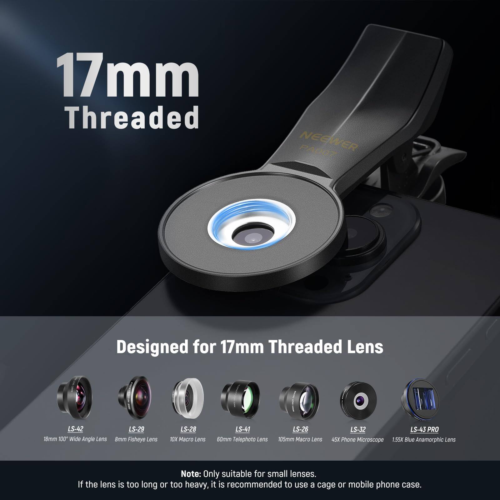 17mm Threaded NEEWER PA007 Designed for 17mm Threaded Lens

- LS-42: 18mm 100° Wide Angle Lens
- LS-29: 8mm Fisheye Lens
- LS-28: 10X Macro Lens
- LS-41: 50mm Telephoto Lens
- LS-26: 105mm Macro Lens
- LS-32: 45X Phone Microscope
- LS-43 PRO: 1.55X Blue Anamorphic Lens

Note: Only suitable for small lenses. If the lens is too long or too heavy, it is recommended to use a cage or mobile phone case.