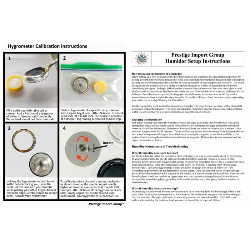 Hygrometer Calibration Instructions

1. Fill a bottle cap with table salt and add a fraction of a teaspoon of water to dampen salt completely. Water level should not flood over salt.
2. Slide hygrometer & cap with damp mixture into a ziploc bag. After 24 hours, it should read 75%. If it doesn't, re-read & proceed to next step.
3. Holding the hygrometer in both hands, with the front facing you, press the bezel edge. Carefully push to detach bezel.
4. To calibrate, rotate the entire center mechanism as shown to move the needle. Adjust needle. Example: after 24 hours if the hygrometer reads 68%, simply adjust the needle to read 75%. Reassemble. Your hygrometer is ready for use.

Prestige Import Group

Humidor Setup Instructions

How to Season the Interior of a Humidor
When setting up a new humidor for the first time, remove any dust from the manufacturing process by wiping down the interior with a clean dry cloth. The seasoning process that is discussed here is designed to bring the wood lining inside the humidor as close as possible to operating relative humidity. The wood will absorb moisture from