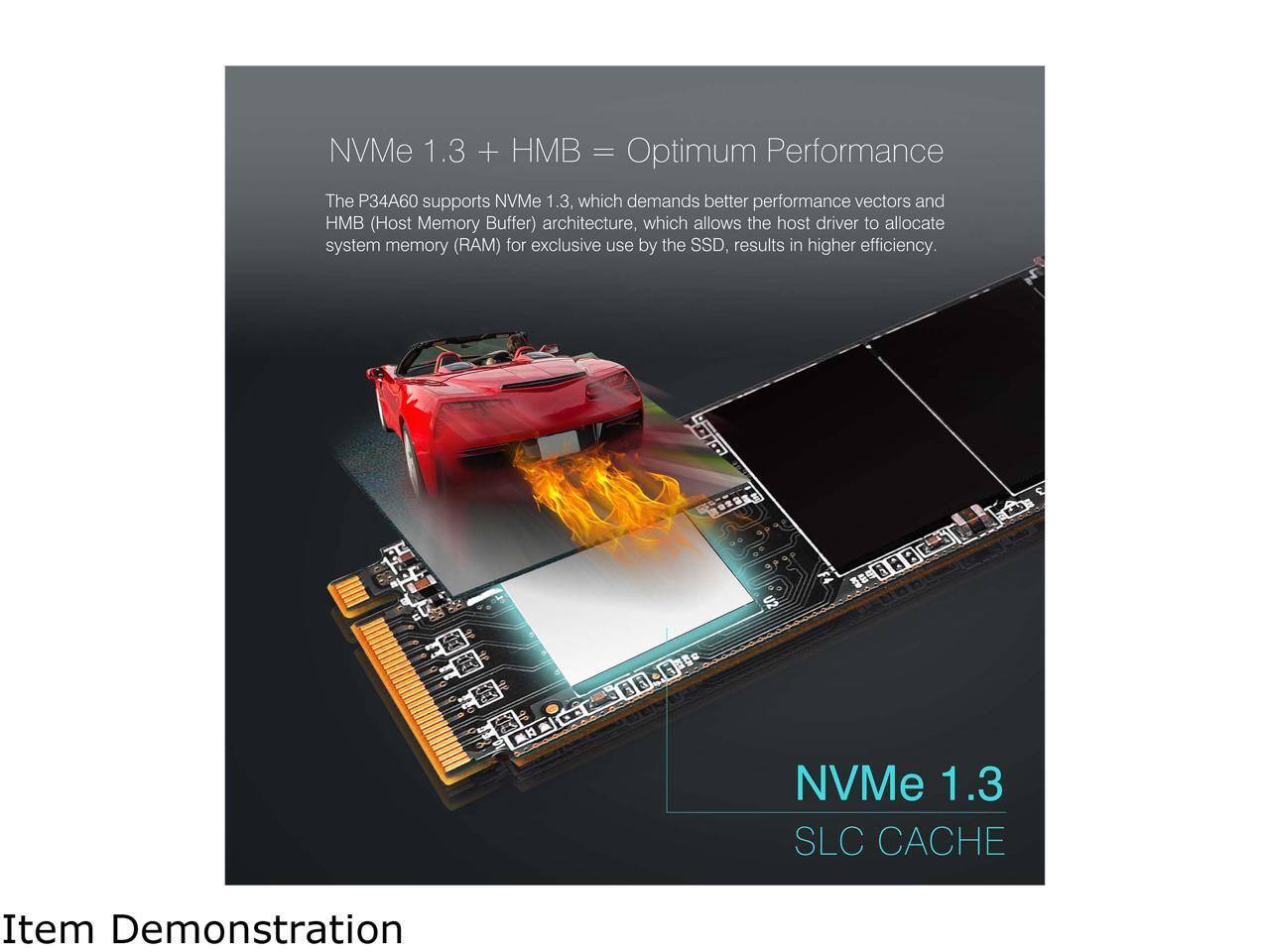 NVMe 1.3 + HMB = Optimum Performance

The P34A60 supports NVMe 1.3, which demands better performance vectors and HMB (Host Memory Buffer) architecture, which allows the host driver to allocate system memory (RAM) for exclusive use by the SSD, resulting in higher efficiency.

Item Demonstration

NVMe 1.3 SLC CACHE