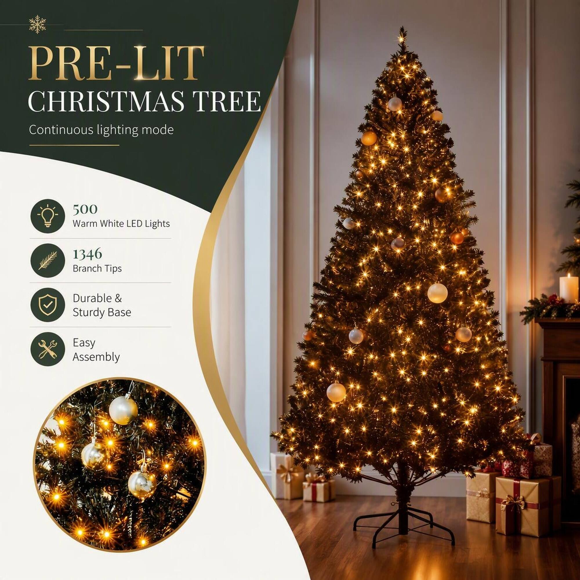 PRE-LIT CHRISTMAS TREE  
Continuous lighting mode

500 Warm White LED Lights  
1346 Branch Tips  
Durable & Sturdy Base  
Easy Assembly