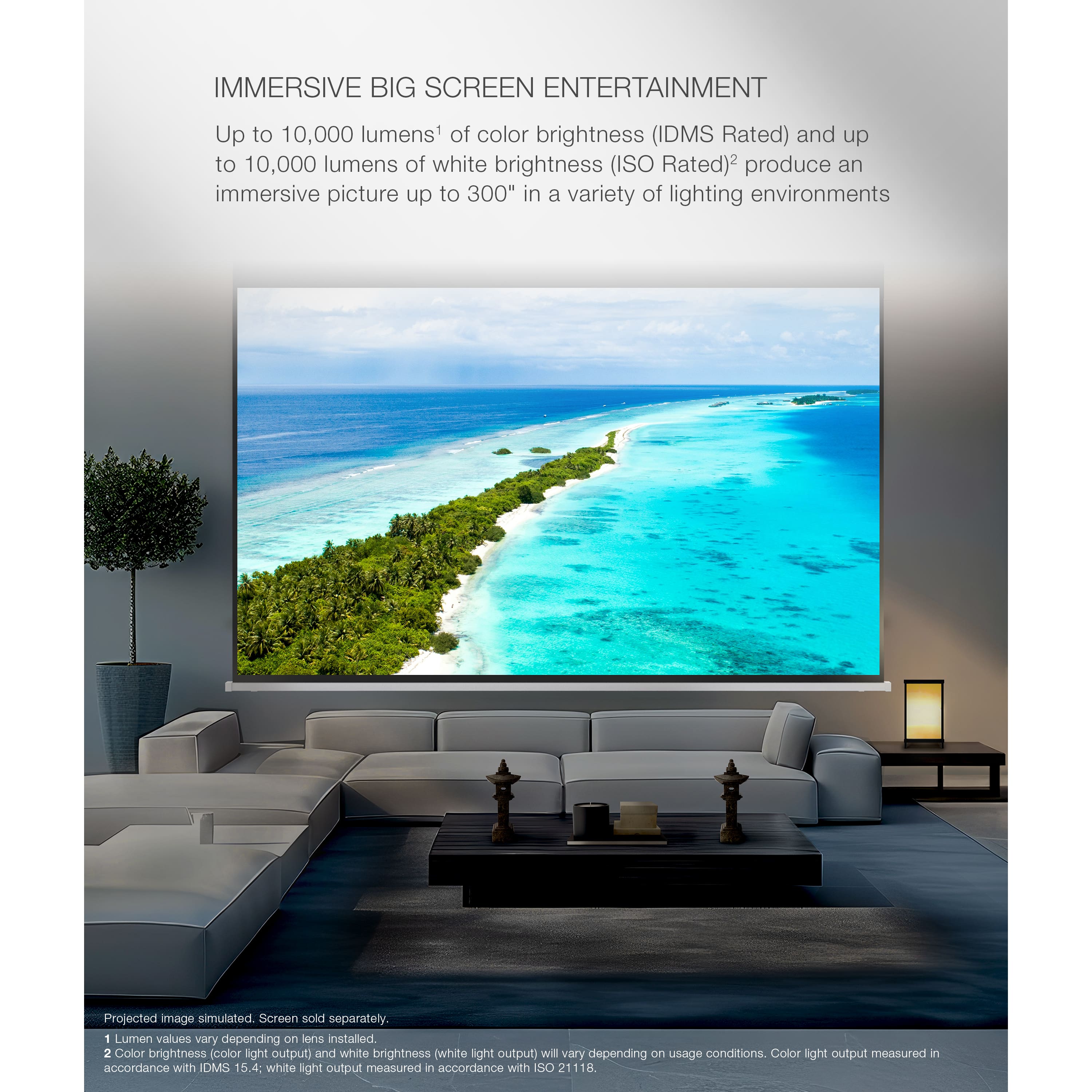 Immersive Big Screen Entertainment: Up to 10,000 lumens of color brightness (IDMS Rated) and up to 10,000 lumens of white brightness (ISO Rated) produce an immersive picture up to 300" in a variety of lighting environments. Projected image simulated screen sold separately. Color brightness and white brightness values will vary depending on usage conditions. Color light output measured in accordance with IDMS 15.4, and white light output measured in accordance with ISO 21118.
