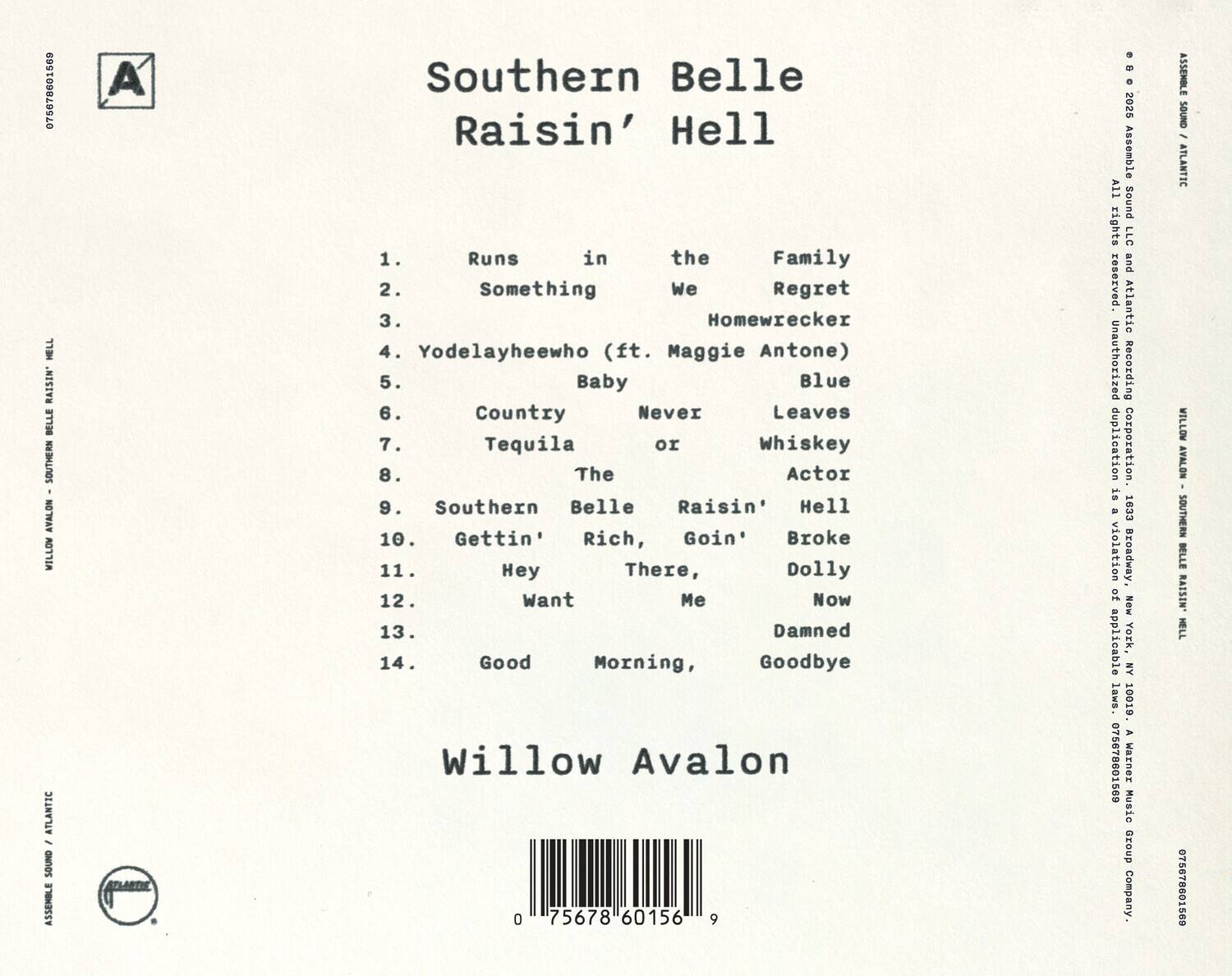 Southern Belle Raisin' Hell

1. Runs in the Family
2. Something We Regret
3. Homewrecker
4. Yodelayheewho (ft. Maggie Antone)
5. Baby Blue
6. Country Never Leaves
7. Tequila or Whiskey
8. The Actor
9. Southern Belle Raisin' Hell
10. Gettin' Rich, Goin' Broke
11. Hey There, Dolly
12. Want Me Now
13. Damned
14. Good Morning, Goodbye

Willow Avalon

075678601569

Assemble Sound - Atlantic

All rights reserved. Unauthorized duplication is a violation of applicable laws. 10019 A

Warner Music Group Corporation

075678601569

Southern Belle Raisin' Hell

Willow Avalon

075678601569