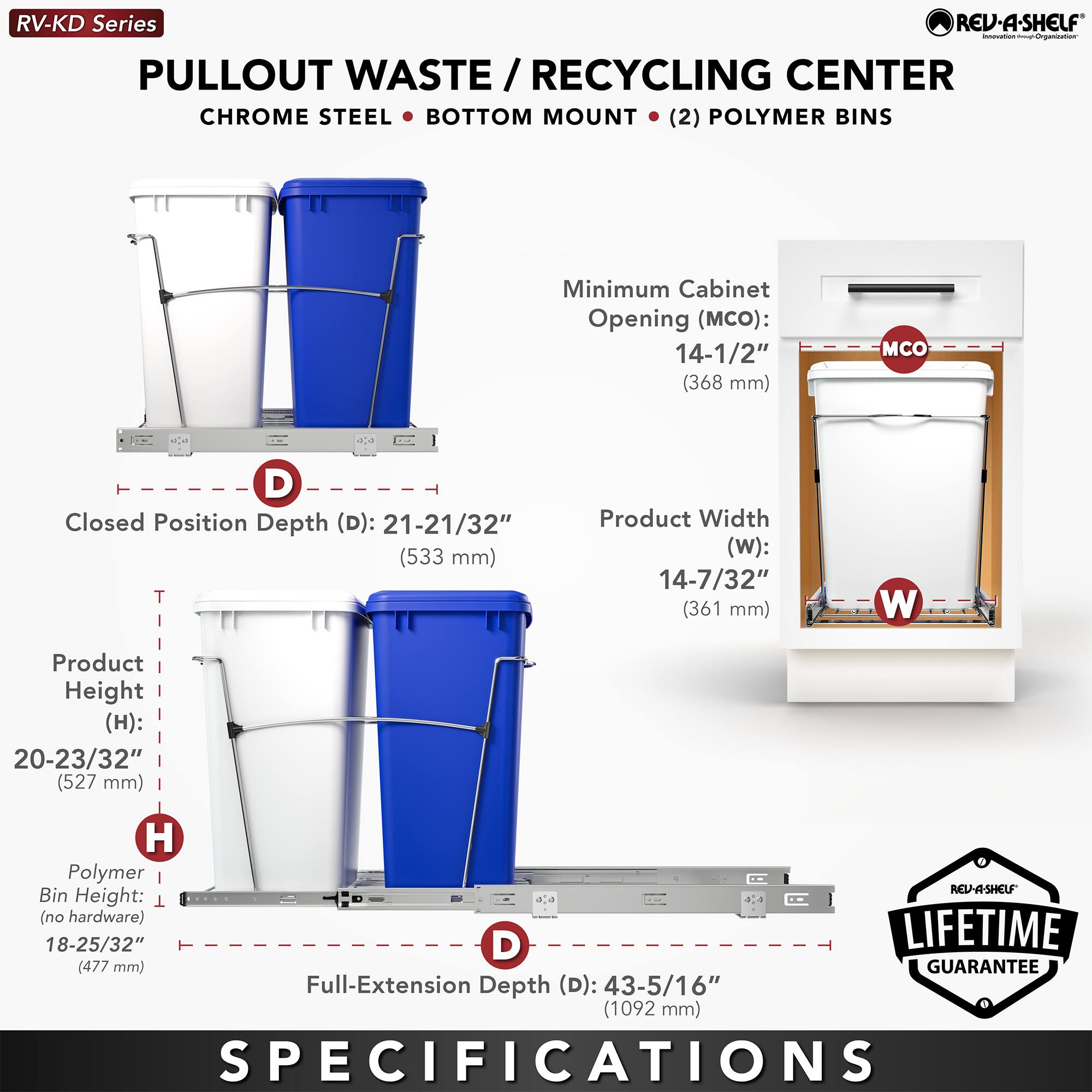 RV-KD Series  
PULLOUT WASTE / RECYCLING CENTER  
CHROME STEEL • BOTTOM MOUNT • (2) POLYMER BINS  

Minimum Cabinet Opening (MCO): 14-1/2" (368 mm)  
Closed Position Depth (D): 21-21/32" (533 mm)  
Product Width (W): 14-7/32" (361 mm)  
Product Height (H): 20-23/32" (527 mm)  
Polymer Bin Height (no hardware): 18-25/32" (477 mm)  
Full-Extension Depth (D): 43-5/16" (1092 mm)  

LIFETIME GUARANTEE  

SPECIFICATIONS