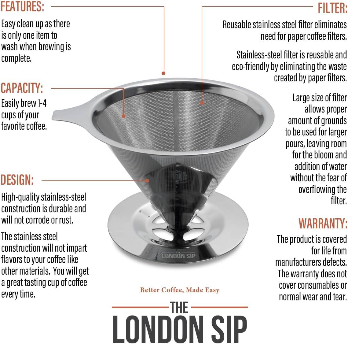**FEATURES:**
- Easy clean up as there is only one item to wash when brewing is complete.

**CAPACITY:**
- Easily brew 1-4 cups of your favorite coffee.

**DESIGN:**
- High-quality stainless-steel construction is durable and will not corrode or rust.
- The stainless steel construction will not impart flavors to your coffee like other materials. You will get a great tasting cup of coffee every time.

**FILTER:**
- Reusable stainless steel filter eliminates the need for paper coffee filters.
- Stainless-steel filter is reusable and eco-friendly by eliminating the waste created by paper filters.
- Large size of filter allows proper amount of grounds to be used for larger pours, leaving room for the bloom and addition of water without the fear of overflowing the filter.

**WARRANTY:**
- The product is covered for life from manufacturers defects.
- The warranty does not cover consumables or normal wear and tear.

**THE LONDON SIP**
Better Coffee, Made Easy