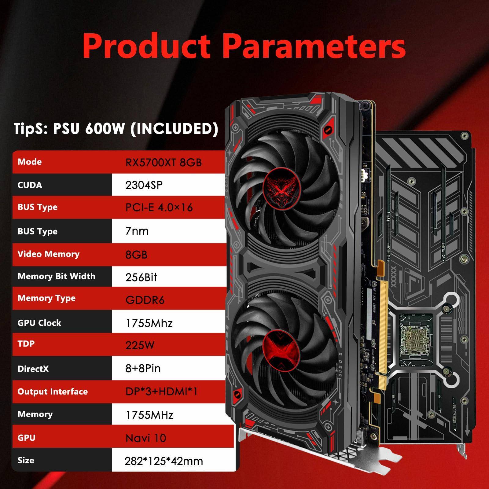 Product Parameters

Tips: PSU 600W (INCLUDED)

- Mode: RX5700XT 8GB
- CUDA: 2304SP
- BUS Type: PCI-E 4.0x16
- BUS Type: 7nm
- Video Memory: 8GB
- Memory Bit Width: 256Bit
- Memory Type: GDDR6
- GPU Clock: 1755Mhz
- TDP: 225W
- DirectX: 8+8Pin
- Output Interface: DP*3+HDMI*1
- Memory: 1755MHz
- GPU: Navi 10
- Size: 282*125*42mm
