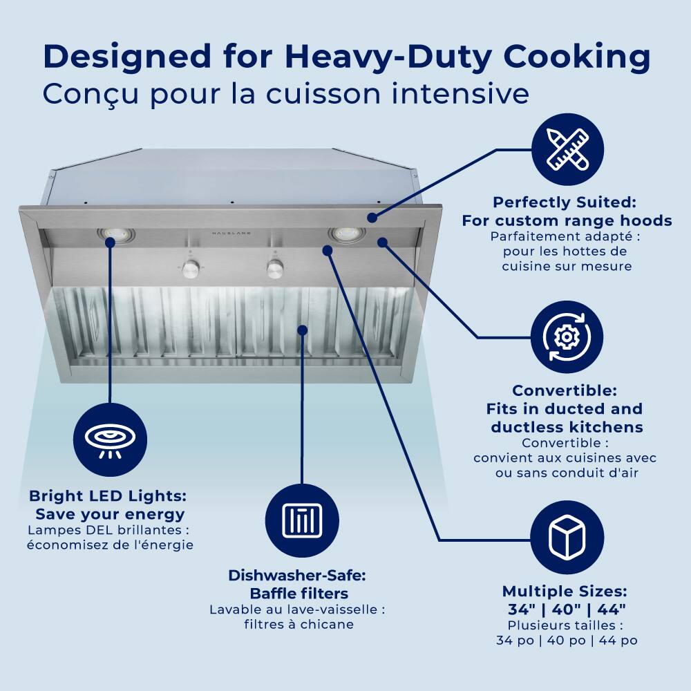 Designed for Heavy-Duty Cooking Conu pour la cuisson intensive

Perfectly Suited: For custom range hoods Parfaitement adapté pour les hottes de cuisine sur mesure

Bright LED Lights: Save your energy Lampes DEL brillantes: économisez de l'énergie

Convertible: Fits in ducted and ductless kitchens Convertible: convient aux cuisines avec ou sans conduit d'air

Dishwasher-Safe: Baffle filters Lavable au lave-vaisselle : filtres à chicane

Multiple Sizes: 34" | 40" | 44" Plusieurs tailles 34 po | 40 po | 44 po