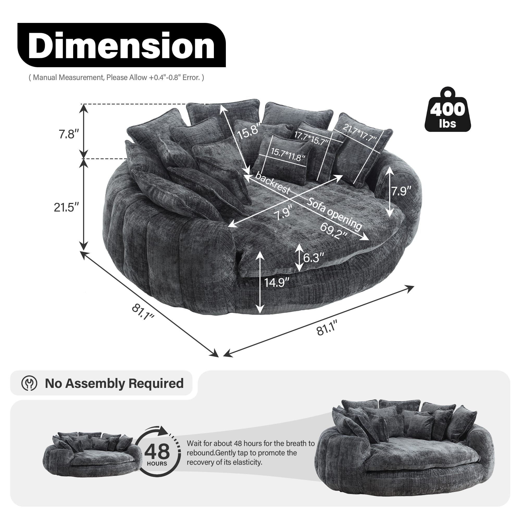 **Dimension**
(Manual Measurement, Please Allow +0.4" - 0.8" Error.)
- 7.8"
- 21.5"
- 15.8"
- 17.7" x 15.7"
- 21.7" x 17.7"
- 15.7" x 11.8"
- Backrest: 7.9"
- Sofa Opening: 69.2"
- 6.3"
- 400 lbs
- 81.1"
- 1"
- 14.9"
- 81.1"
**No Assembly Required**
**48 Hours**
Wait for about 48 hours for the breath to rebound. Gently tap to promote the recovery of its elasticity.