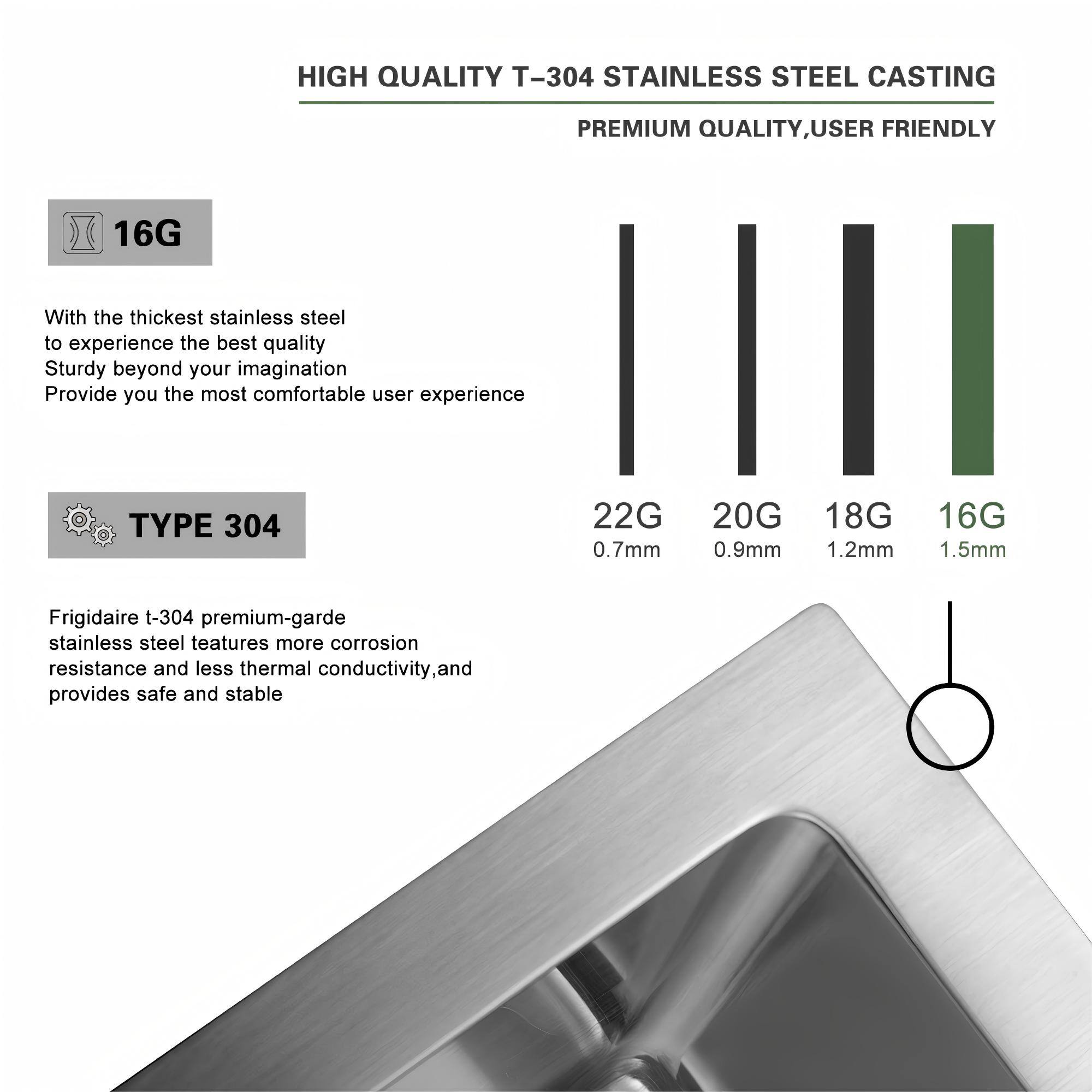 **HIGH QUALITY T-304 STAINLESS STEEL CASTING**

**PREMIUM QUALITY, USER FRIENDLY**

---

**16G**

- With the thickest stainless steel to experience the best quality
- Sturdy beyond your imagination
- Provide you the most comfortable user experience

---

**TYPE 304**

- Frigidaire t-304 premium-garde stainless steel features more corrosion resistance and less thermal conductivity, and provides safe and stable

---

**Thickness Comparison:**

- 22G: 0.7mm
- 20G: 0.9mm
- 18G: 1.2mm
- 16G: 1.5mm