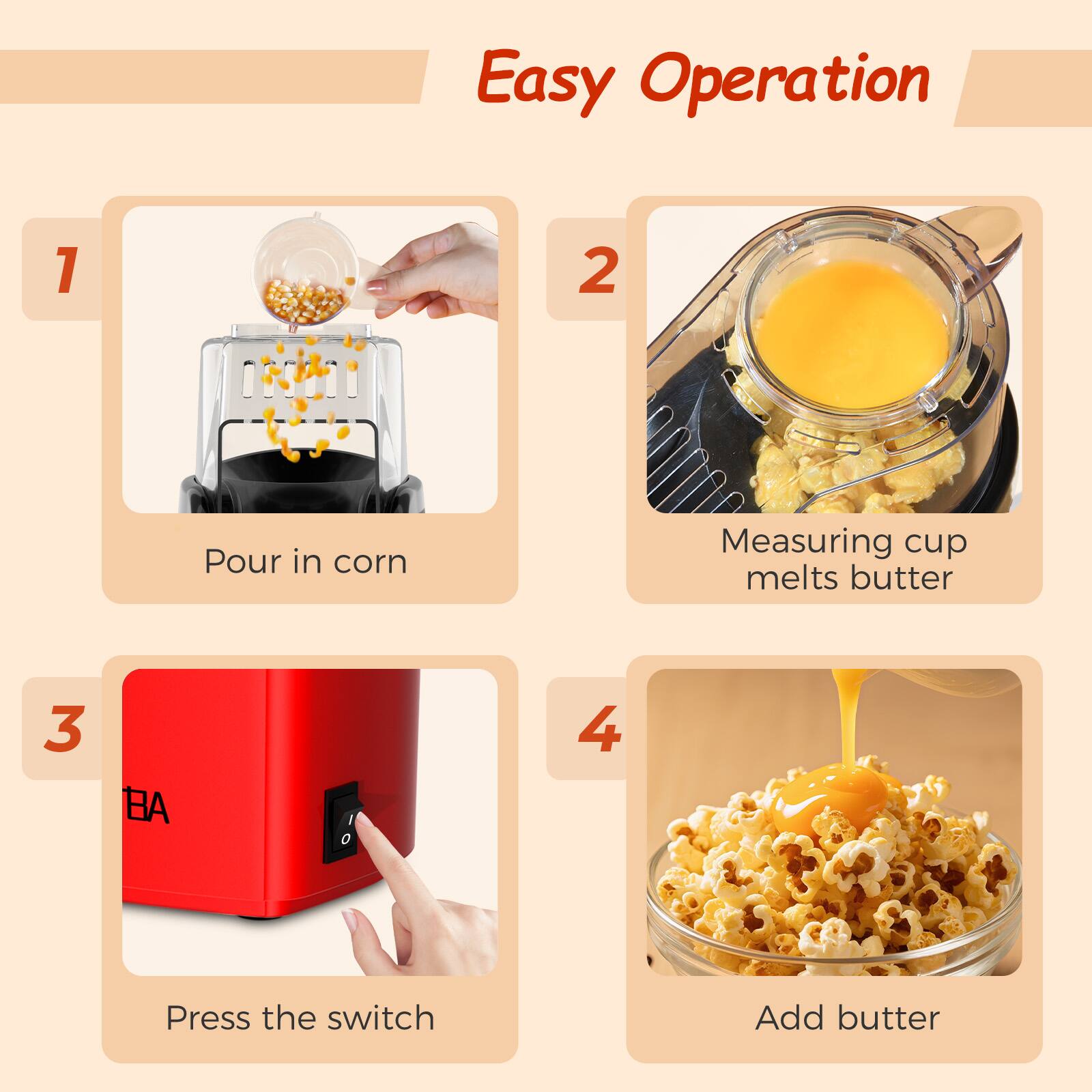 Easy Operation

1. Pour in corn
2. Measuring cup melts butter
3. Press the switch
4. Add butter