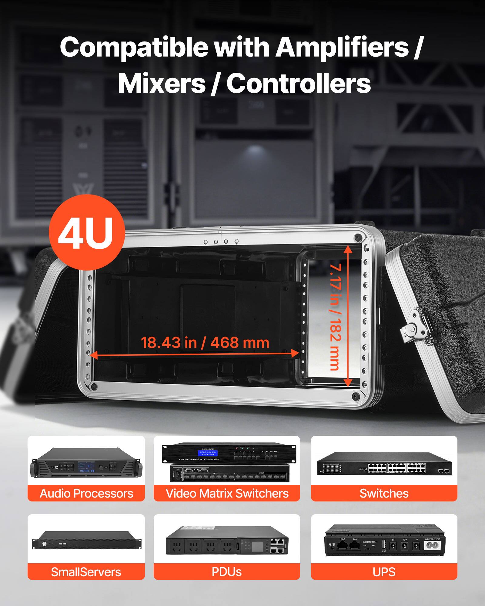 Compatible with Amplifiers / Mixers / Controllers

4U

18.43 in / 468 mm

7.17 in / 182 mm

Audio Processors
Video Matrix Switchers
Switches
SmallServers
PDUs
UPS