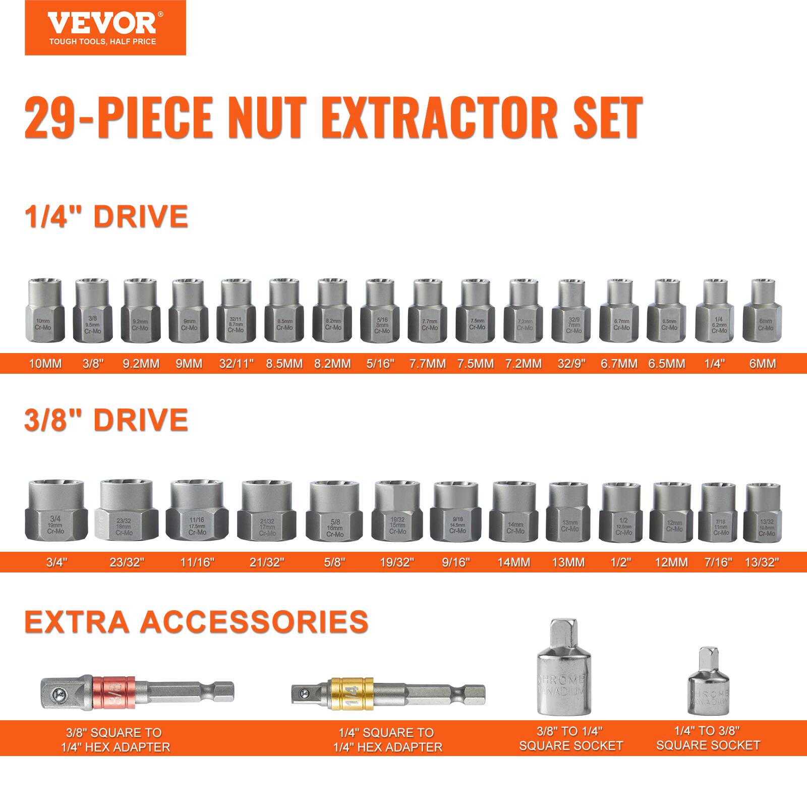 VEVOR TOUGH TOOLS. HALF PRICE 29-PIECE NUT EXTRACTOR SET

1/4" DRIVE
- 10MM
- 3/8"
- 9.2MM
- 9MM
- 32/11"
- 8.5MM
- 8.2MM
- 5/16"
- 7.7MM
- 7.5MM
- 7.2MM
- 32/9"
- 6.7MM
- 6.5MM
- 1/4"
- 6MM

3/8" DRIVE
- 3/4"
- 23/32"
- 11/16"
- 21/32"
- 5/8"
- 19/32"
- 9/16"
- 14MM
- 13MM
- 1/2"
- 7/16"
- 13/32"

EXTRA ACCESSORIES
- 3/8" SQUARE TO 1/4" HEX ADAPTER
- 1/4" SQUARE TO