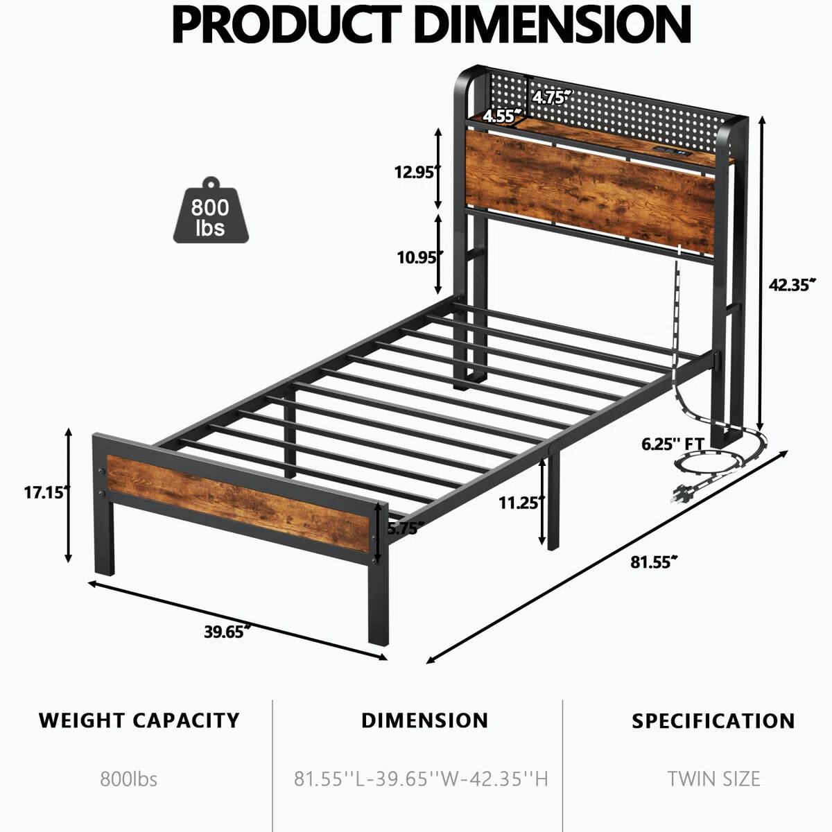 PRODUCT DIMENSION

4.75" 4.55" 12.95" 800 lbs 10.95" 42.35" 6.25" FT 17.15" 5.75" 11.25" 81.55" 39.65"

WEIGHT CAPACITY DIMENSION SPECIFICATION

800lbs 81.55"L-39.65"W-42.35"H

TWIN SIZE