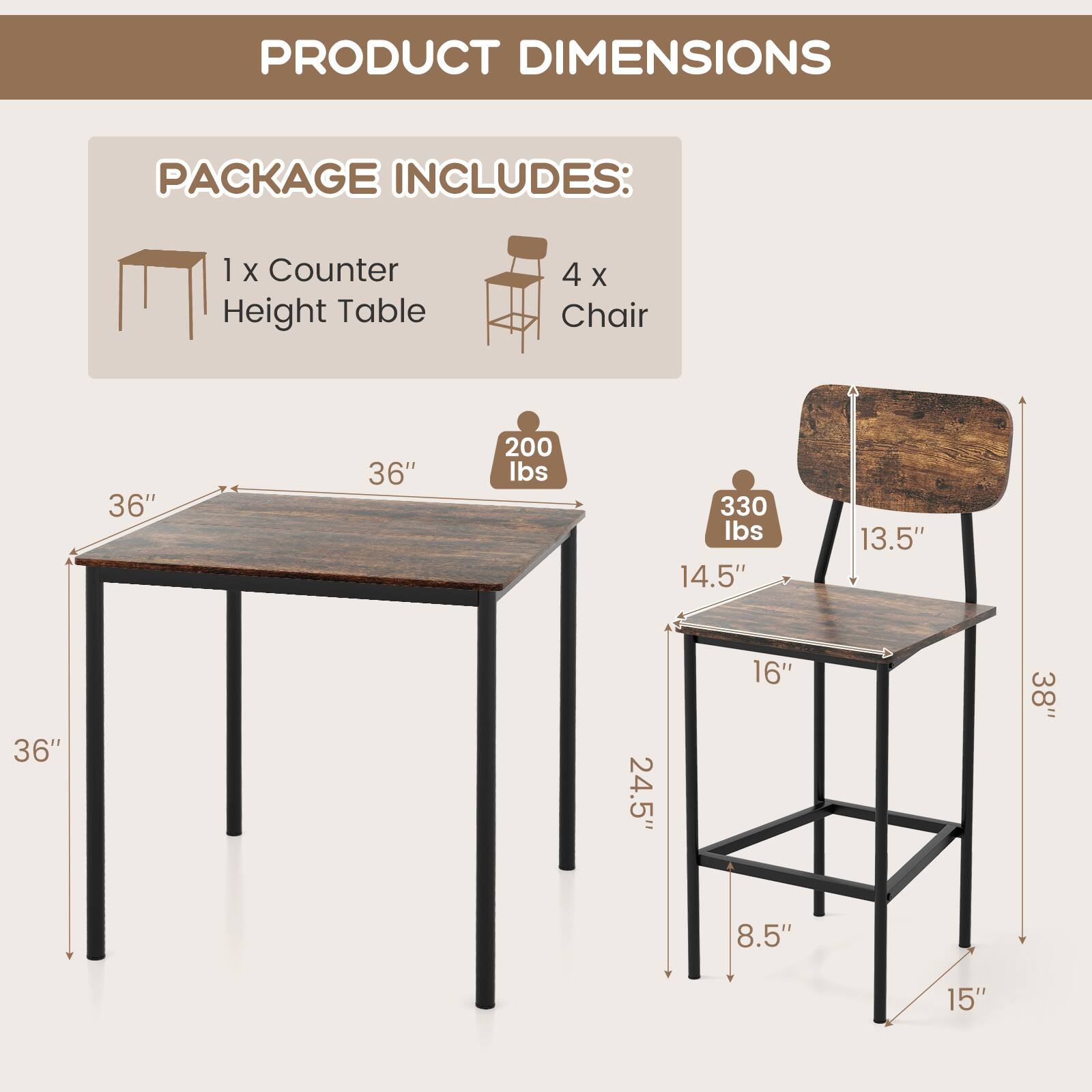 PRODUCT DIMENSIONS

PACKAGE INCLUDES:
1 x Counter Height Table
4 x Chair

Table:
- Length: 36"
- Width: 36"
- Height: 36"
- Weight Capacity: 200 lbs

Chair:
- Seat Height: 14.5"
- Seat Width: 16"
- Seat Depth: 13.5"
- Back Height: 38"
- Overall Height: 38"
- Overall Width: 15"
- Overall Depth: 24.5"
- Weight Capacity: 330 lbs
