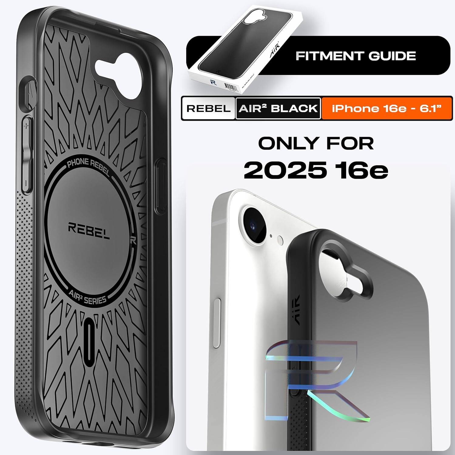 FITMENT GUIDE

REBEL AIR² BLACK

iPhone 16e - 6.1"

ONLY FOR 2025 16e

PHONE REBEL

AIR² SERIES