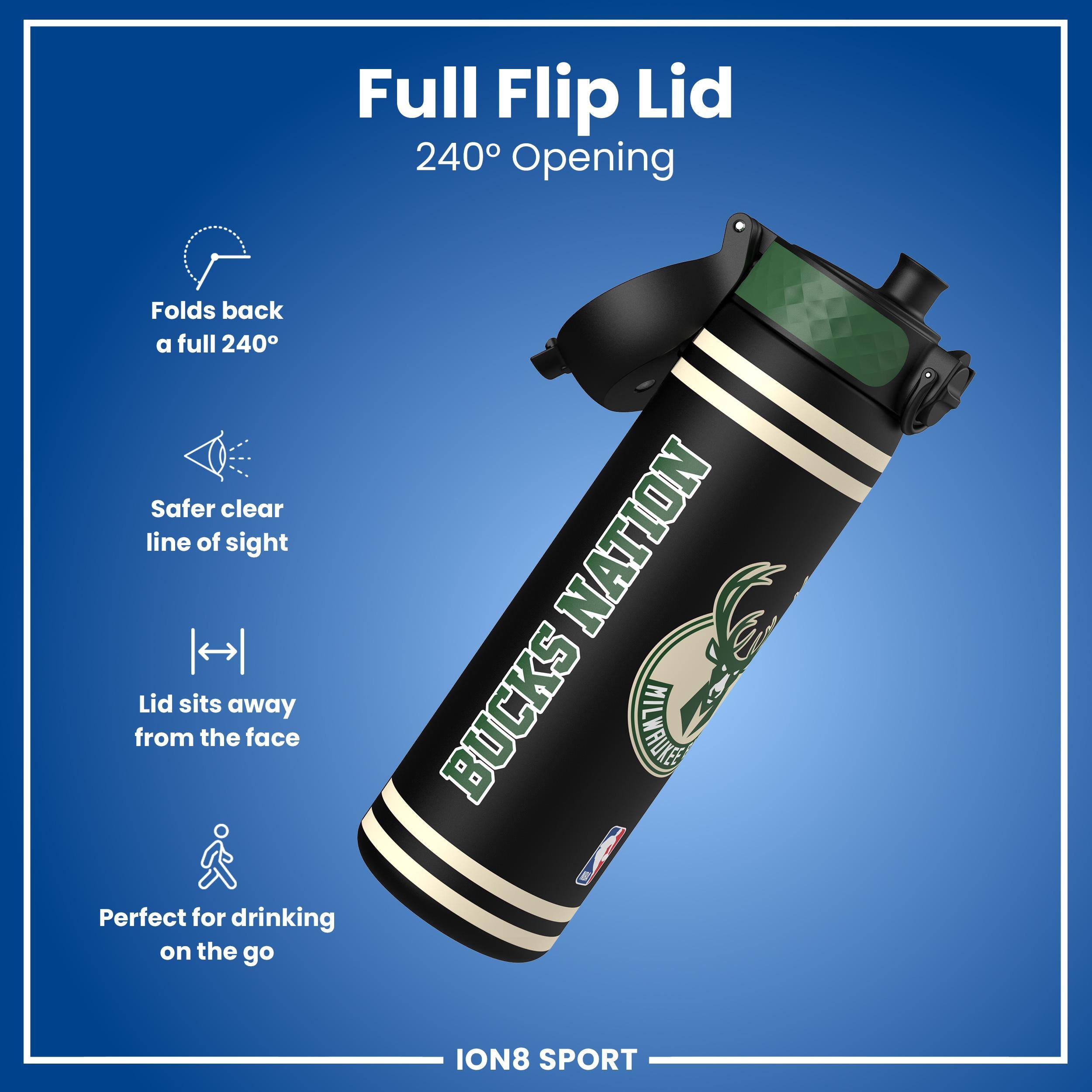 Full Flip Lid 240° Opening  
Folds back a full 240°  
Safer clear line of sight  
Lid sits away from the face  
Perfect for drinking on the go  

NATION  
BUCKS  
ION8 SPORT