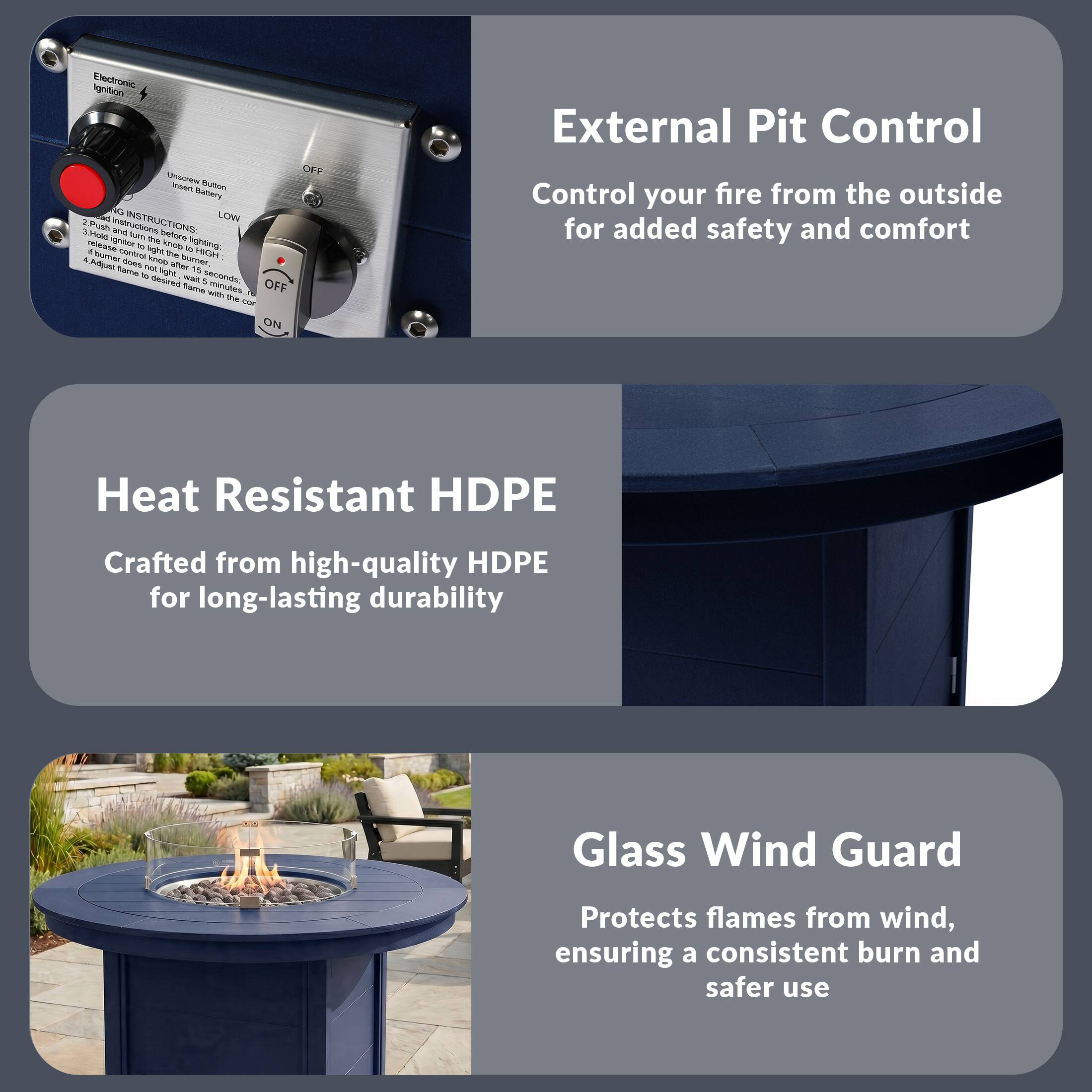 Electronic Ignition OFF UTEa B - Battery S LON

INSTRUCTIONS
1. Push in and turn on before lighting
2. High and low settings
3. High and low burn for 10 to 15 minutes
4. Release to light hob burner
5. Adjust time to desired length with the control

External Pit Control
Control your fire from the outside for added safety and comfort

Heat Resistant HDPE
Crafted from high-quality HDPE for long-lasting durability

Glass Wind Guard
Protects flames from wind, ensuring a consistent burn and safer use