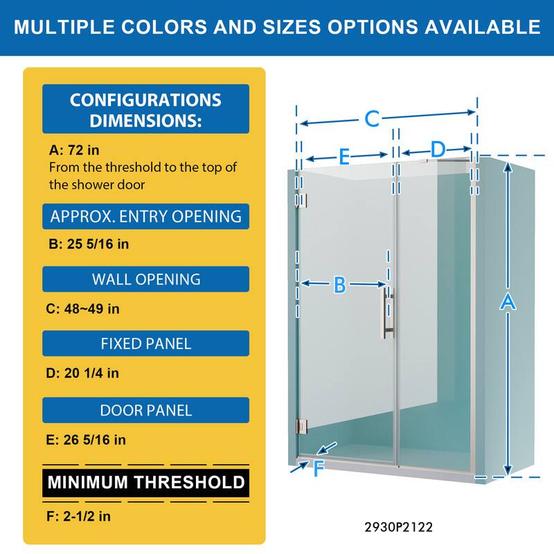 MULTIPLE COLORS AND SIZES OPTIONS AVAILABLE

CONFIGURATIONS DIMENSIONS:
A: 72 in
From the threshold to the top of the shower door

APPROX. ENTRY OPENING
B: 25 5/16 in

WALL OPENING
C: 48~49 in

FIXED PANEL
D: 20 1/4 in

DOOR PANEL
E: 26 5/16 in

MINIMUM THRESHOLD
F: 2-1/2 in

2930P2122