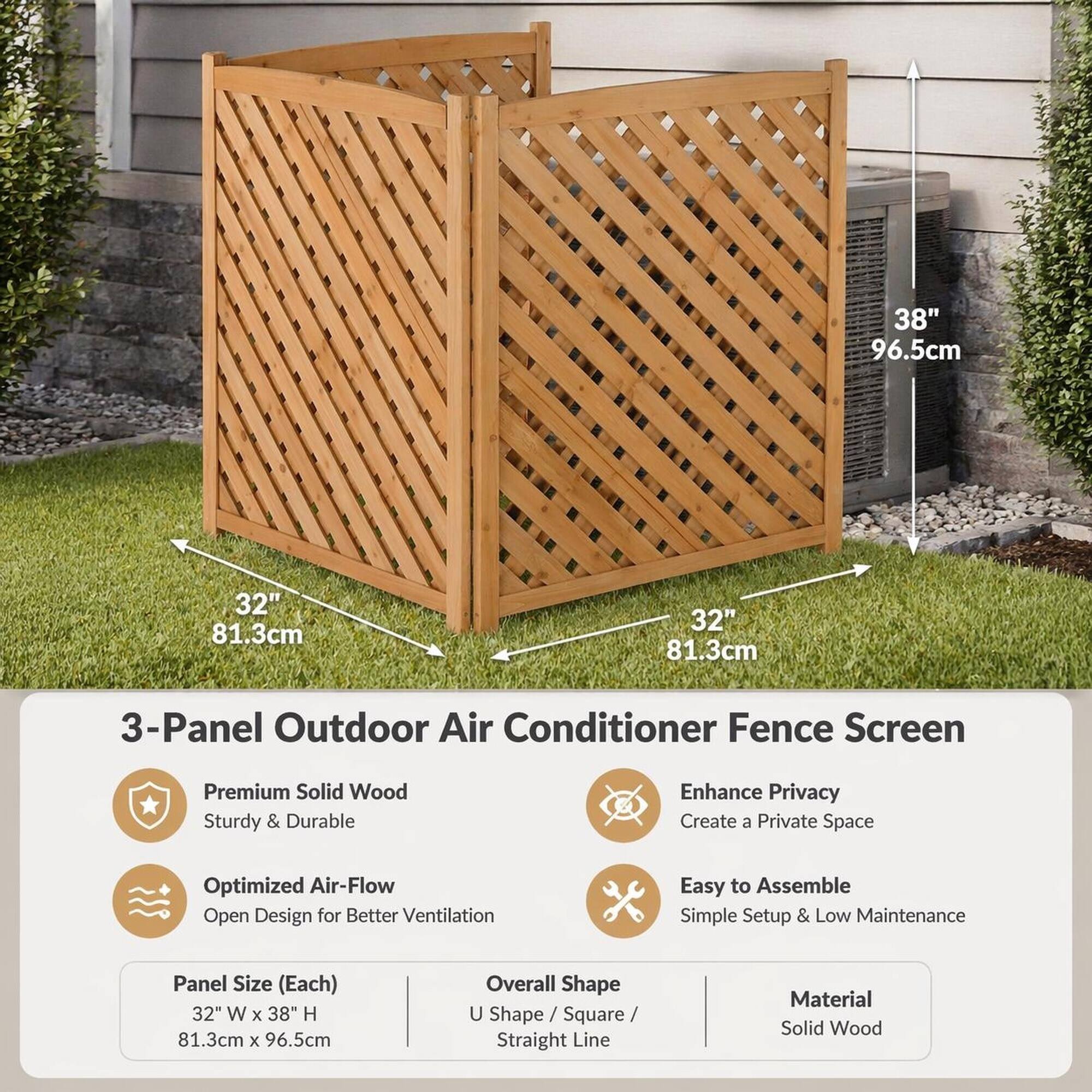38" 96.5cm  
32" 81.3cm  
32" 81.3cm  

3-Panel Outdoor Air Conditioner Fence Screen  
Premium Solid Wood Sturdy & Durable  
Enhance Privacy Create a Private Space  
Optimized Air-Flow Open Design for Better Ventilation  
Easy to Assemble Simple Setup & Low Maintenance  

Panel Size (Each) 32" W X 38" H 81.3cm X 96.5cm  
Overall Shape U Shape Square Straight Line  
Material Solid Wood