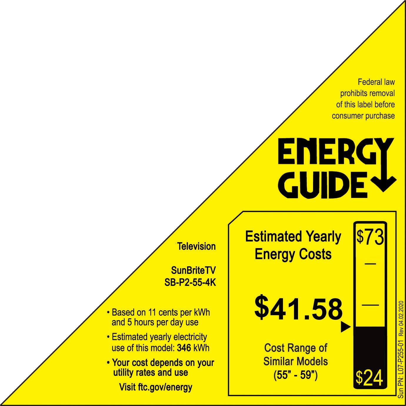 Federal law prohibits removal of this label before consumer purchase. Energy Guide Estimated Yearly Energy Costs SunBriteTV SB-P2-55-4K Based on 11 cents per kWh $41.58 and 5 hours per day use. Estimated yearly electricity use of this model: 346 kWh. Cost Range of Your cost depends on your utility rates and use (55" - 59" $24. Visit ftc.gov/energy 04.02.2020 Rev L07-P255-01 PN: SunBriteTV.