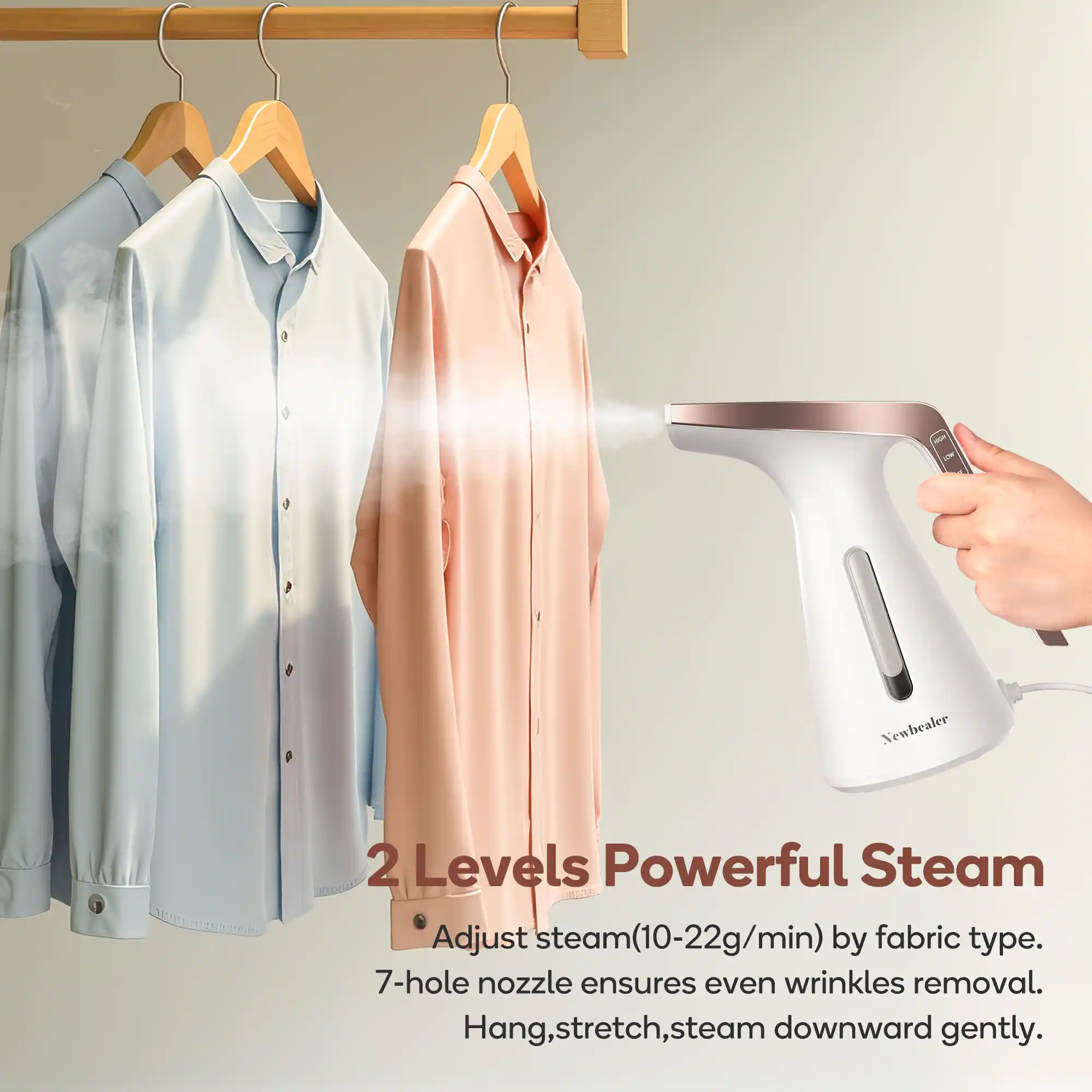 Newhealer  
2 Levels Powerful Steam  
Adjust steam (10-22g/min) by fabric type.  
7-hole nozzle ensures even wrinkles removal.  
Hang, stretch, steam downward gently.