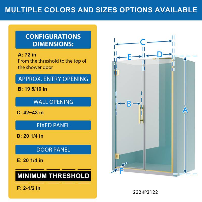 MULTIPLE COLORS AND SIZES OPTIONS AVAILABLE

CONFIGURATIONS DIMENSIONS:
A: 72 in
From the threshold to the top of the shower door

APPROX. ENTRY OPENING
B: 19 5/16 in

WALL OPENING
C: 42~43 in

FIXED PANEL
D: 20 1/4 in

DOOR PANEL
E: 20 1/4 in

MINIMUM THRESHOLD
F: 2-1/2 in

2324P2122