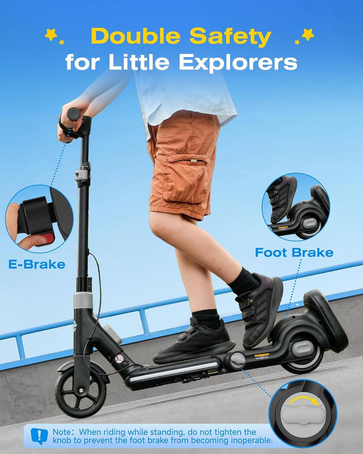 Double Safety for Little Explorers

E-Brake Foot Brake

Note: When riding while standing, do not tighten the knob to prevent the foot brake from becoming inoperable.