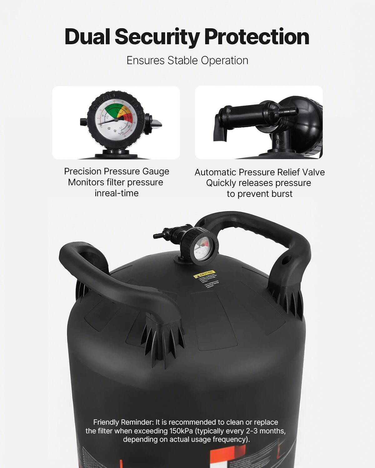 Dual Security Protection  
Ensures Stable Operation  

Precision Pressure Gauge  
Monitors filter pressure in real-time  

Automatic Pressure Relief Valve  
Quickly releases pressure to prevent burst  

Friendly Reminder: It is recommended to clean or replace the filter when exceeding 150kPa (typically every 2-3 months, depending on actual usage frequency).