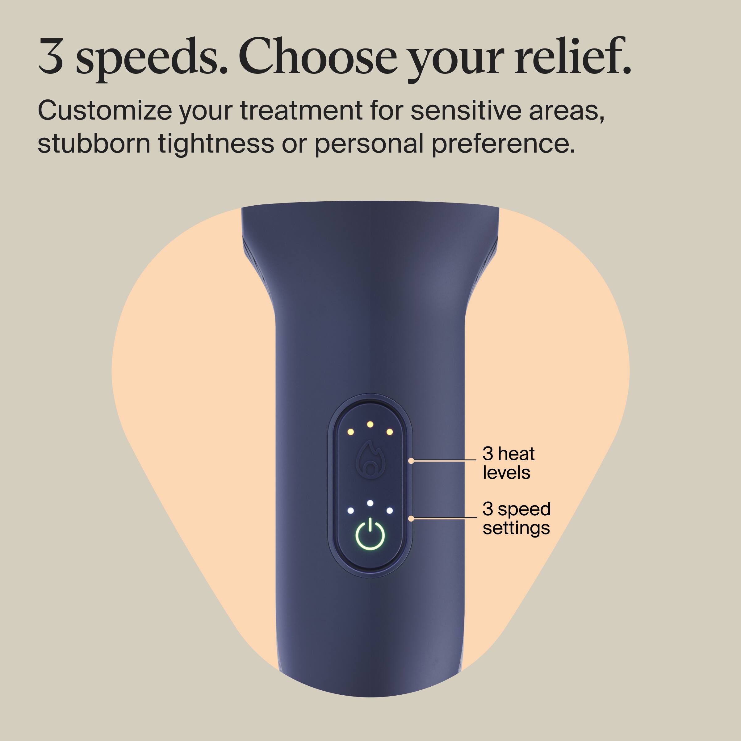 3 speeds. Choose your relief. Customize your treatment for sensitive areas, stubborn tightness or personal preference.

3 heat levels
3 speed settings