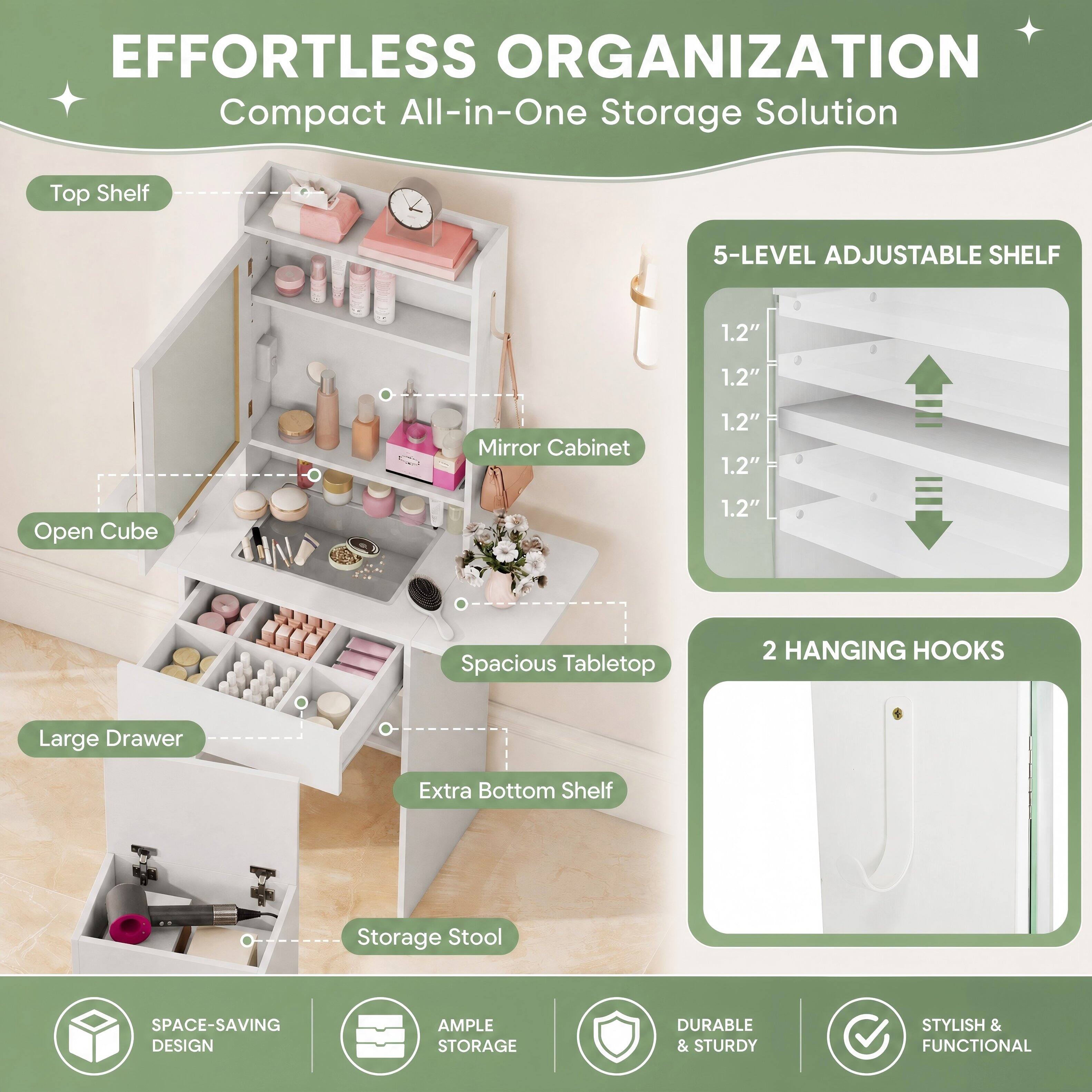 EFFORTLESS ORGANIZATION  
Compact All-in-One Storage Solution

- Top Shelf
- 5-LEVEL ADJUSTABLE SHELF
  - 1.2"
  - 1.2"
  - 1.2"
  - 1.2"
- Mirror Cabinet
- Open Cube
- Spacious Tabletop
- 2 HANGING HOOKS
- Large Drawer
- Extra Bottom Shelf
- Storage Stool

SPACE-SAVING DESIGN  
AMPLE STORAGE  
DURABLE & STURDY  
STYLISH & FUNCTIONAL