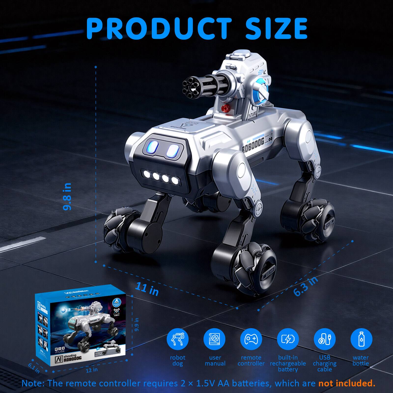PRODUCT SIZE

- ROBODOG: 9.8 in x 11 in x 6.3 in
- Box: 12 in x 9.9 in x 6.1 in

Features:
- User manual
- Remote controller
- Built-in rechargeable battery
- USB charging cable
- Water bottle

Note: The remote controller requires 2 x 1.5V AA batteries, which are not included.
