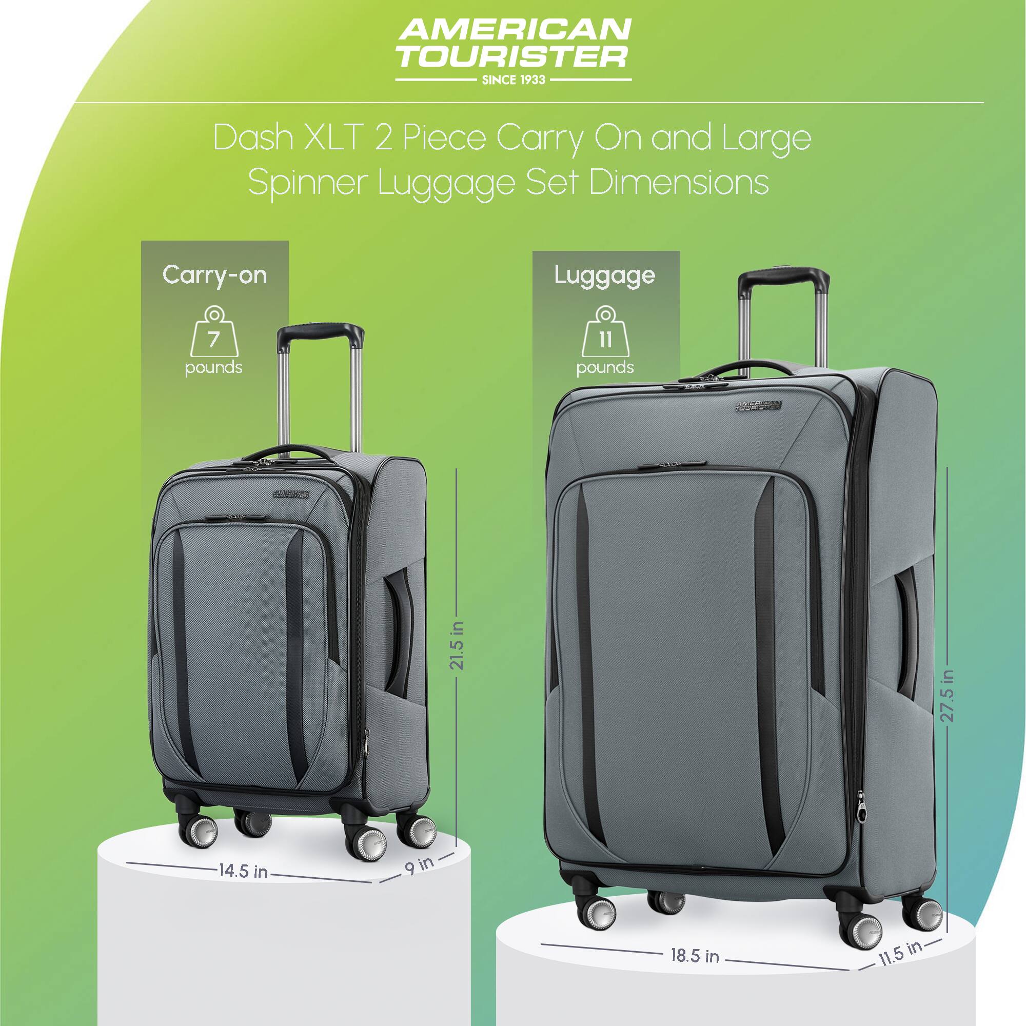 AMERICAN TOURISTER SINCE 1933

Dash XLT 2 Piece Carry On and Large Spinner Luggage Set Dimensions

Carry-on
- Weight: 7 pounds
- Dimensions: 21.5 in x 14.5 in x 9 in

Luggage
- Weight: 11 pounds
- Dimensions: 27.5 in x 18.5 in x 11.5 in