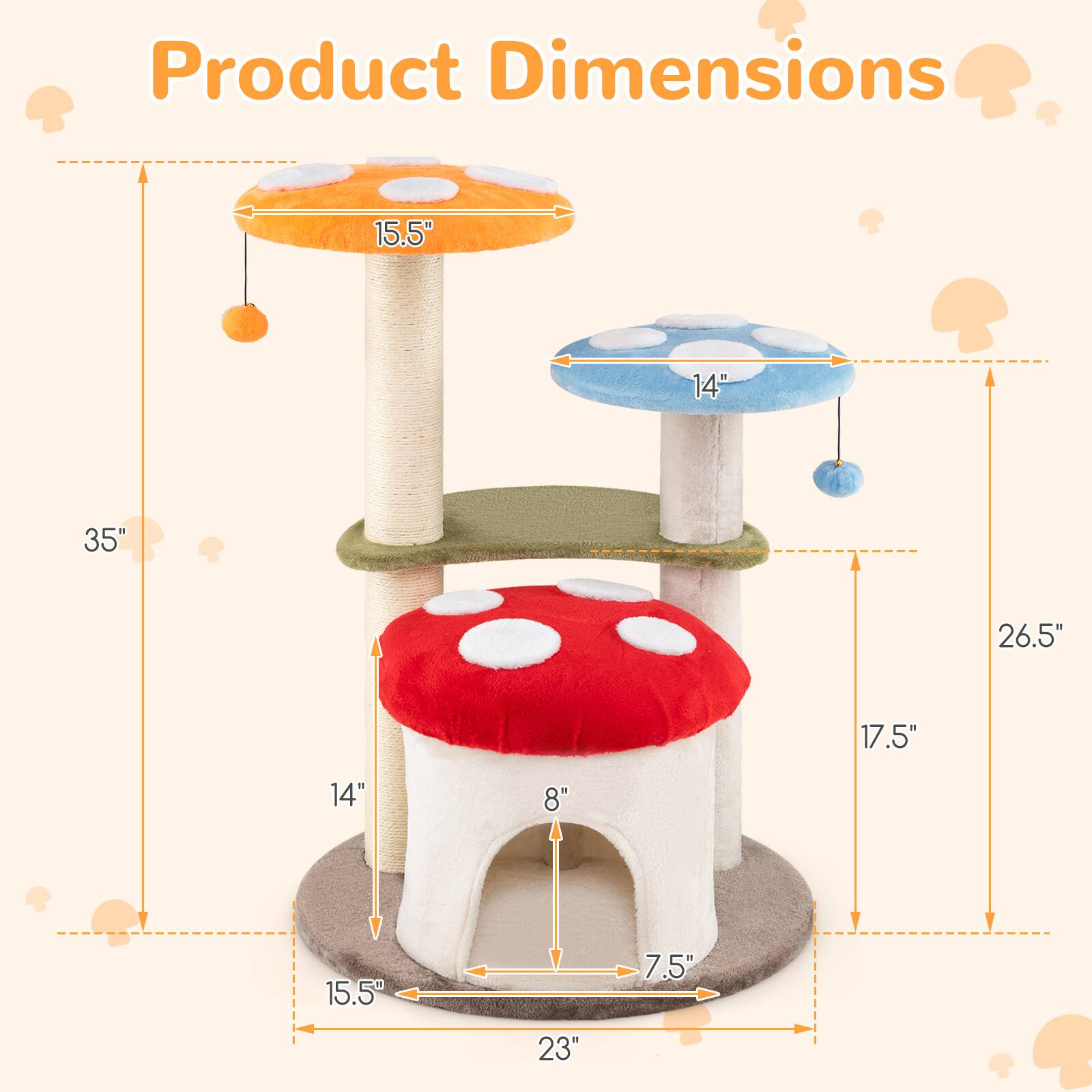 Product Dimensions:  
- Height: 35"  
- Width: 23"  
- Depth: 15.5"  
- Top Mushroom Diameter: 15.5"  
- Middle Mushroom Diameter: 14"  
- Bottom Mushroom Diameter: 14"  
- Bottom Mushroom Entrance Width: 8"  
- Bottom Mushroom Entrance Height: 7.5"  
- Side Platform Height: 17.5"  
- Side Platform Width: 26.5"