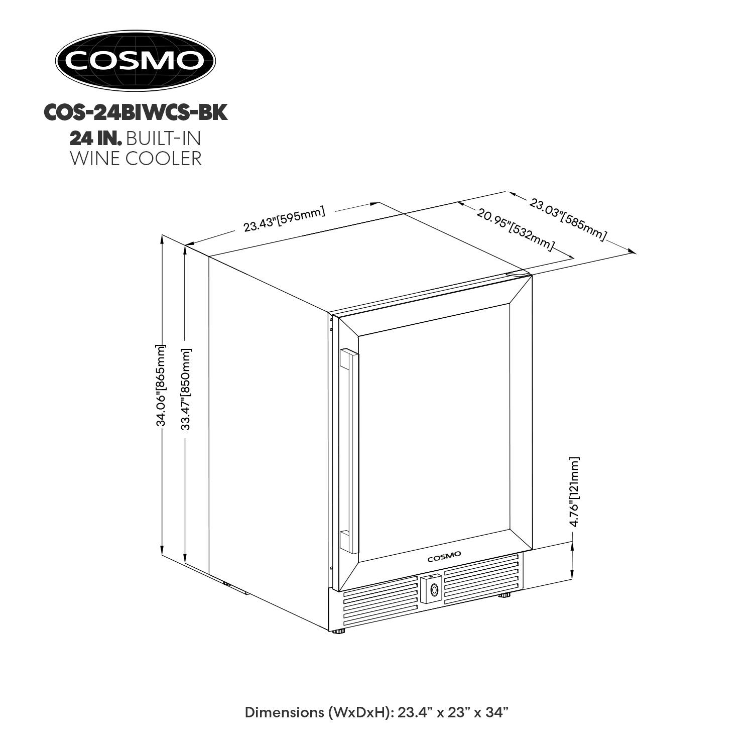 COSMO COS-24BIWCS-BK 24 IN. BUILT-IN WINE COOLER  
Dimensions (WxDxH): 23.4" x 23" x 34"  
23.43" [595mm]  
23.03" [585mm]  
20.95" [532mm]  
34.06" [865mm]  
33.47" [850mm]  
4.76" [121mm]