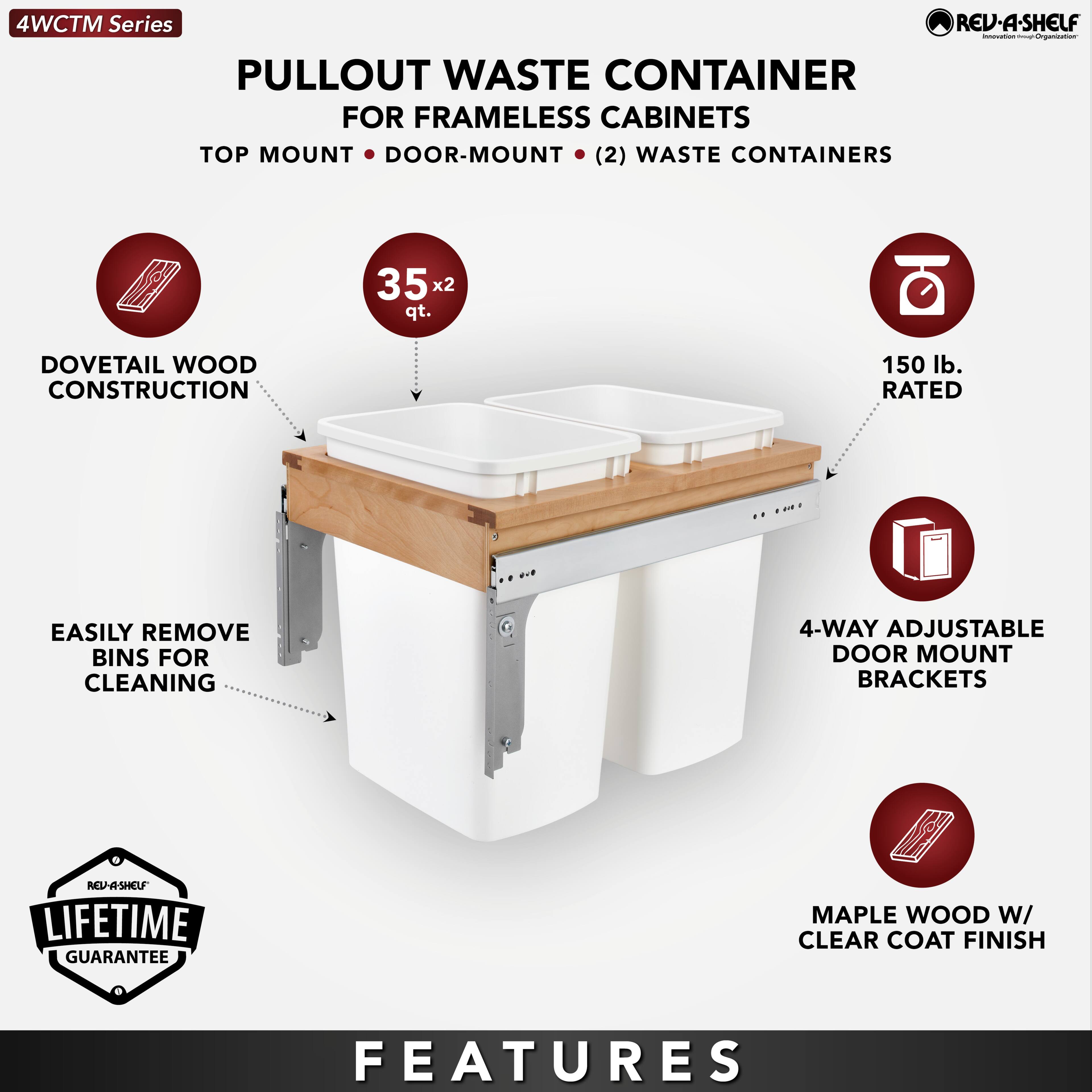 4WCTM Series

PULLOUT WASTE CONTAINER  
FOR FRAMELESS CABINETS  
TOP MOUNT • DOOR-MOUNT • (2) WASTE CONTAINERS

- DOVETAIL WOOD CONSTRUCTION
- 35 x 2 qt.
- EASILY REMOVE BINS FOR CLEANING
- 150 lb. RATED
- 4-WAY ADJUSTABLE DOOR MOUNT BRACKETS
- MAPLE WOOD W/ CLEAR COAT FINISH

LIFETIME GUARANTEE

FEATURES