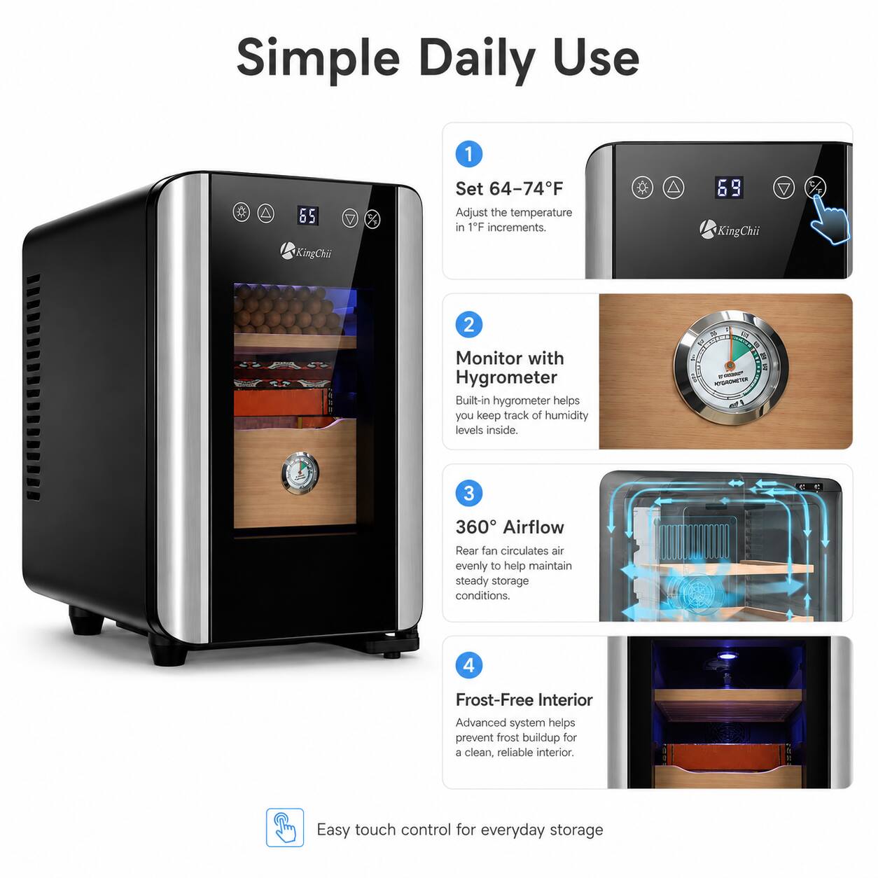 Simple Daily Use

1. Set 64-74°F
Adjust the temperature in 1°F increments.

2. Monitor with Hygrometer
Built-in hygrometer helps you keep track of humidity levels inside.

3. 360° Airflow
Rear fan circulates air evenly to help maintain steady storage conditions.

4. Frost-Free Interior
Advanced system helps prevent frost buildup for a clean, reliable interior

Easy touch control for everyday storage