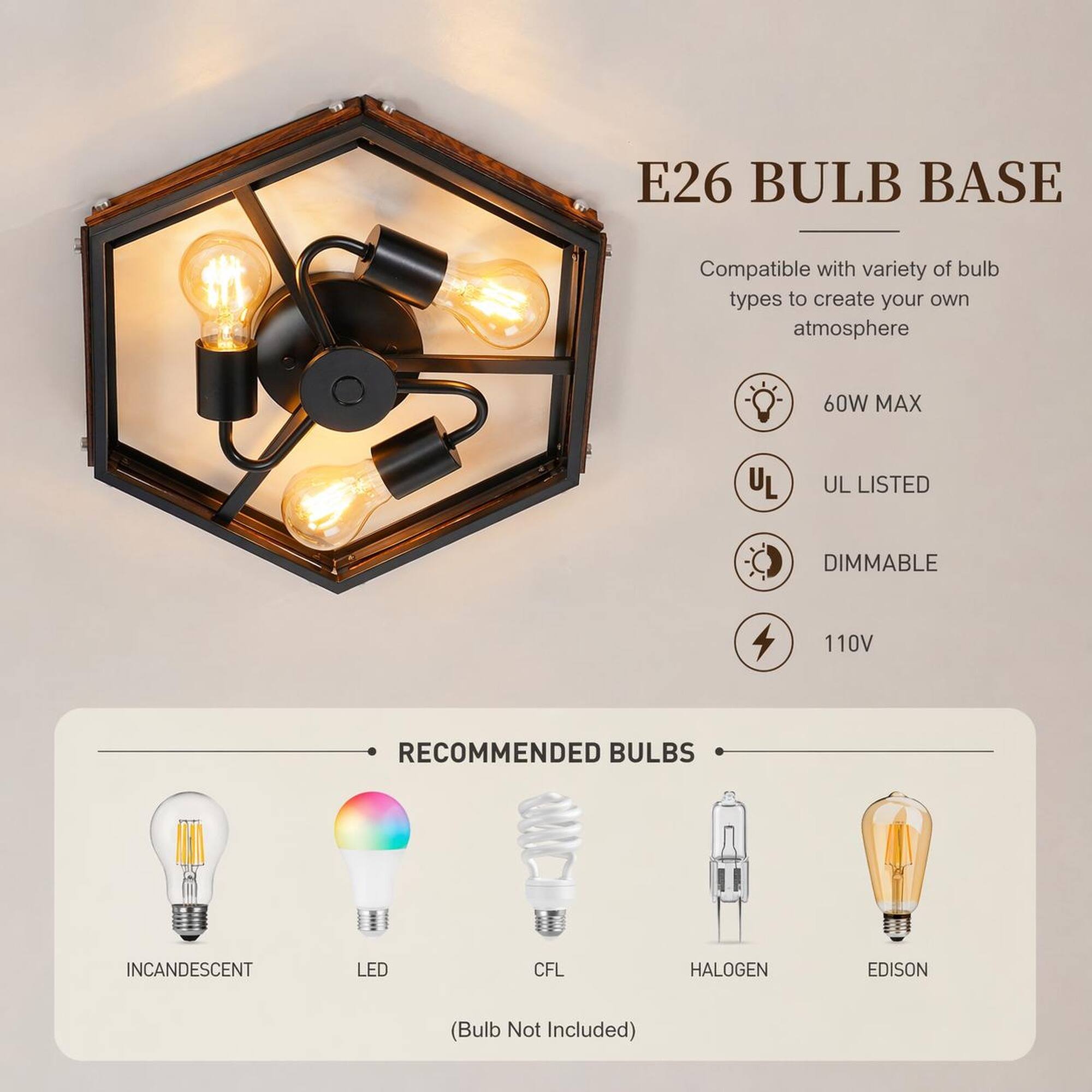 E26 BULB BASE  
Compatible with variety of bulb types to create your own atmosphere  
60W MAX  
UL LISTED  
DIMMABLE  
110V  
RECOMMENDED BULBS  
INCANDESCENT  
LED  
CFL  
HALOGEN  
EDISON  
(Bulb Not Included)